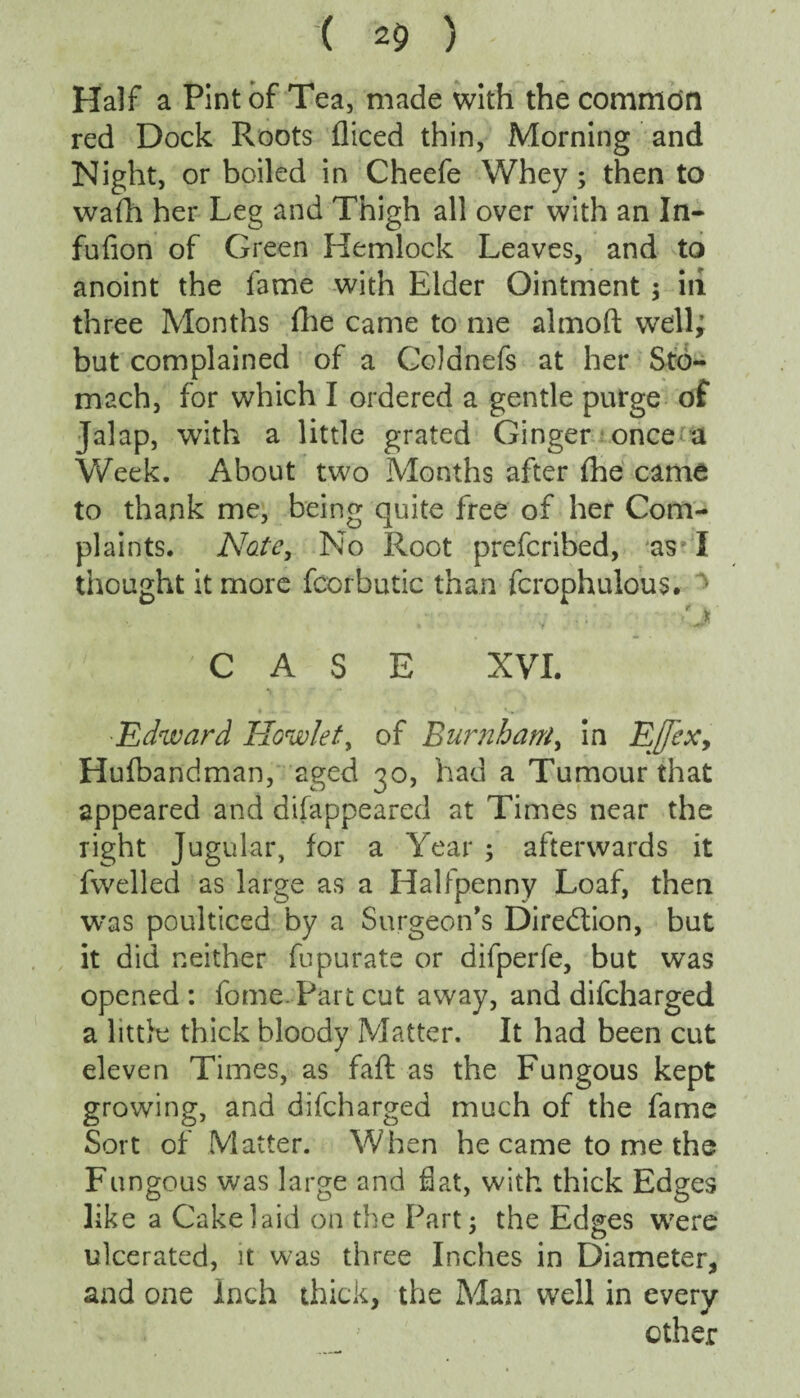 Half a Pint of Tea, made with the common red Dock Roots diced thin, Morning and Night, or boiled in Cheefe Whey; then to wafh her Leg and Thigh all over with an In- fnfion of Green Hemlock Leaves, and to anoint the fame with Elder Ointment; in three Months die came to me almoft well; but complained of a Cddnefs at her Sto¬ mach, for which I ordered a gentle purge of Jalap, with a little grated Ginger once a Week. About two Months after (he came to thank me, being quite free of her Com¬ plaints. Nate, No Root prefcribed, as I thought it more fcorbutic than fcrophulous. ■ • Y CASE XVI. Edward Howie/, of Burnham, in Effexy Hufbandman, aged 30, had a Tumour that appeared and difappeared at Times near the right Jugular, for a Year ; afterwards it dwelled as large as a Halfpenny Loaf, then was poulticed by a Surgeon’s Direction, but it did neither fupurate or difperfe, but was opened : dome. Part cut away, and difcharged a little thick bloody Matter. It had been cut eleven Times, as fail as the Fungous kept growing, and difcharged much of the fame Sort of Matter. When he came to me the Fungous was large and flat, with thick Edges like a Cake laid on the Part; the Edges were ulcerated, it was three Inches in Diameter, and one inch thick, the Man well in every other