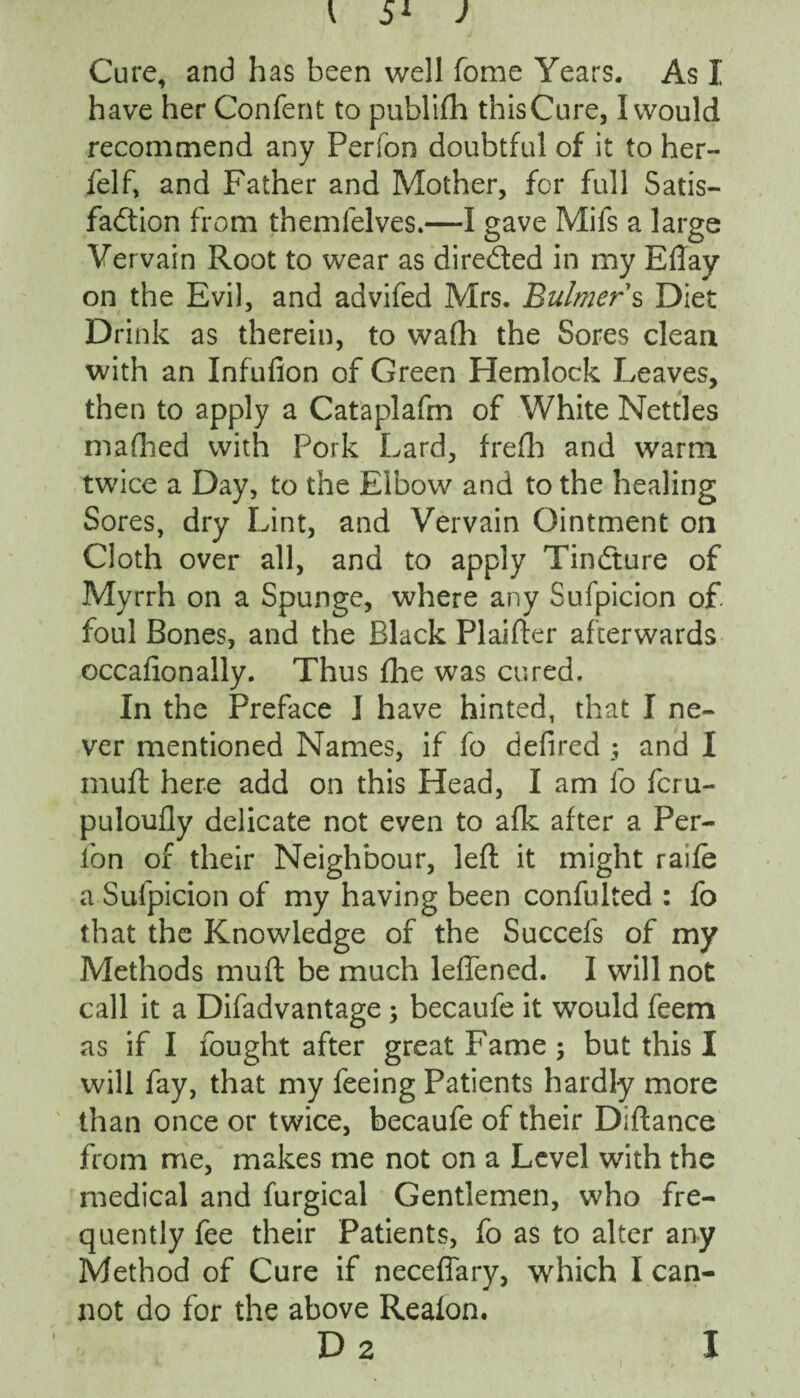 have her Confent to publifh this Cure, I would recommend any Perfon doubtful of it to her- ielf, and Father and Mother, for full Satis¬ faction from themfelves.—I gave Mifs a large Vervain Root to wear as directed in my Eftay on the Evil, and advifed Mrs. Bulmer s Diet Drink as therein, to wafh the Sores clean with an Infufion of Green Hemlock Leaves, then to apply a Cataplafm of White Nettles mafhed with Pork Lard, frefh and warm twice a Day, to the Elbow and to the healing Sores, dry Lint, and Vervain Ointment on Cloth over all, and to apply Tindture of Myrrh on a Spunge, where any Sufpicion o£ foul Bones, and the Black Plainer afterwards occafionally. Thus fhe was cured. In the Preface I have hinted, that I ne¬ ver mentioned Names, if fo defired ; and I muft here add on this Head, I am fo feru- puloufly delicate not even to afk after a Per¬ fon of their Neighbour, left it might raife a Sufpicion of my having been confulted : fo that the Knowledge of the Succefs of my Methods muft be much leffened. I will not call it a Difadvantage ; becaufe it would feem as if I fought after great Fame $ but this I will fay, that my feeing Patients hardly more than once or twice, becaufe of their Diftance from me, makes me not on a Level with the medical and furgical Gentlemen, who fre¬ quently fee their Patients, fo as to alter any Method of Cure if neceffary, which I can¬ not do for the above Reaion. D 2 I