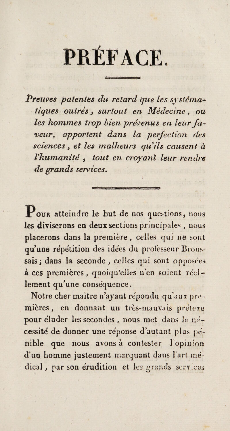 Preuves patentes du retard que les sj sfé/na* tiques outrés j surtout en Médecine, ou les hommes trop bien prévenus en leur fa¬ veur, apportent dans la perfection des sciences, et les malheurs qu ils causent à Ihumanité i tout en croyant leur rendt't de grands services. Pour atteindre le but de nos questions > noos les diviserons en deux sections principales, nous placerons dans la première, celles qui ne sont qu'une répétition des idées du professeur Brous¬ sais j dans la seconde , celles qui sont opposées à ces premières, quoiqu'elles n’en soient réel-* lement qu'une conséquence. Notre cher maître n’ayant répondu qu’aux pre¬ mières , en donnant un très-mauvais prétexe pour éluder les secondes, nous met dans la né¬ cessité de donner une réponse d’autant plus pé¬ nible que nous avons à contester l'opinion d’un homme justement marquant dans j art mé¬ dical , par son érudition et les grands services