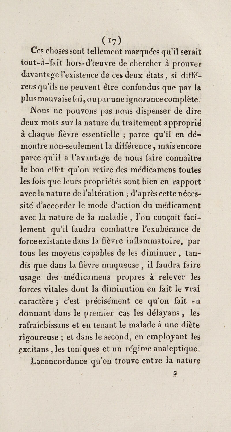 ( *7 ) Ces choses sont t ellement marquées qu’il serait tout-à-fait hors-d’œuvre de chercher à prouver davantage l’existence de ces deux états, si diffé- rens qu’ils ne peuvent être confondus que par la plus mauvaise foi^oupar une ignorance complète. Nous ne pouvons pas nous dispenser de dire deux mots sur la nature du traitement approprié à chaque fièvre essentielle ; parce qu’il en dé¬ montre non-seulement la différence, mais encore parce qu’il a l’avantage de nous faire connaître le bon effet qu’on retire des médicamens toutes les fois que leurs propriétés sont bien en rapport avec la nature de l’altération ; d’après cette néces¬ sité d’accorder le mode d'action du médicament avec la nature de la maladie, l’on conçoit faci¬ lement qu’il faudra combattre l’exubérance de force existante dans la fièvre inflammatoire, par tous les moyens capables de les diminuer, tan¬ dis que dans la fièvre muqueuse , il faudra faire usage des médicamens propres à relever les forces vitales dont la diminution en fait le vrai caractère } c’est précisément ce qu’on fait donnant dans le premier cas les délayans , les rafraîchissans et en tenant le malade à une diète rigoureuse ; et dans le second, en employant les excitans, les toniques et un régime analeptique. Laconcordance qu’on trouve entre la nature