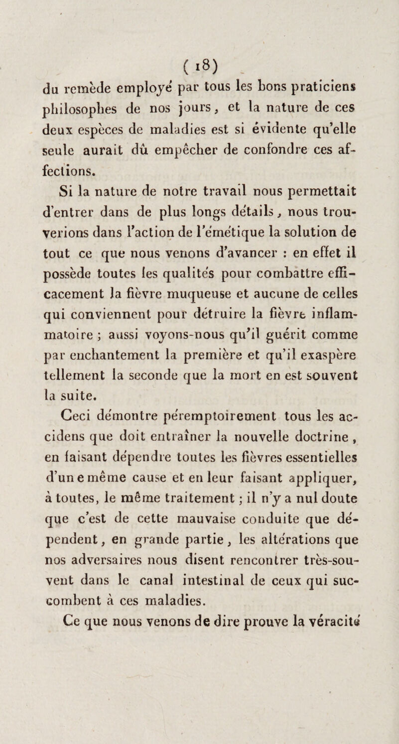 (,8) - du remède employé par tous les bons praticiens philosophes de nos jours, et la nature de ces deux espèces de maladies est si évidente qu’elle seule aurait dû empêcher de confondre ces af¬ fections. Si la nature de notre travail nous permettait d’entrer dans de plus longs détails, nous trou¬ verions dans Faction de l'émétique la solution de tout ce que nous venons d’avancer : en effet il possède toutes les qualités pour combattre effi¬ cacement la fièvre muqueuse et aucune de celles qui conviennent pour détruire la fièvre inflam¬ matoire ; aussi voyons-nous qu'il guérit comme par enchantement la première et qu’il exaspère tellement la seconde que la mort en est souvent la suite. Ceci démontre péremptoirement tous les ac- cidens que doit entraîner la nouvelle doctrine , en faisant dépendre toutes les fièvres essentielles d’une même cause et en leur faisant appliquer, à toutes, le même traitement ; il n’y a nul doute que c’est de cette mauvaise conduite que dé¬ pendent , en grande partie, les altérations que nos adversaires nous disent rencontrer très-sou¬ vent dans le canal intestinal de ceux qui suc¬ combent à ces maladies. Ce que nous venons de dire prouve la véracité