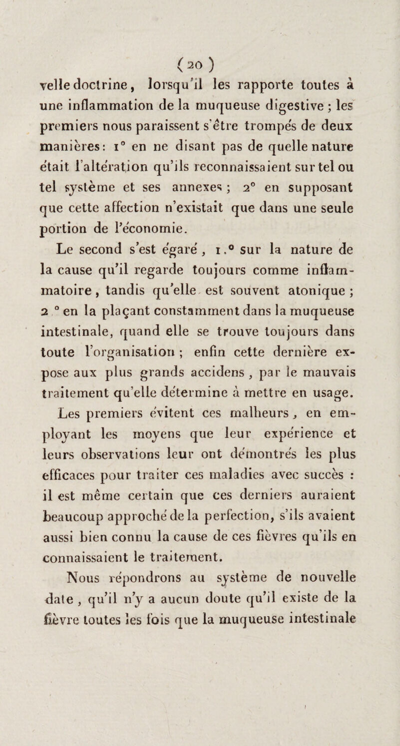 velle doctrine, lorsqu’il les rapporte toutes à une inflammation de la muqueuse digestive ; les premiers nous paraissent s être trompés de deux manières: i° en ne disant pas de quelle nature était l’altération qu’ils reconnaissaient sur tel ou tel système et ses annexes ; 20 en supposant que cette affection n’existait que dans une seule portion de Péconomie. Le second s’est égaré, i.° sur la nature de la cause qu’il regarde toujours comme inflam¬ matoire , tandis qu’elle est souvent atonique ; 2 0 en la plaçant constamment dans la muqueuse intestinale, quand elle se trouve toujours dans toute l’organisation ; enfin cette dernière ex¬ pose aux plus grands accidens , par le mauvais traitement qu’elle détermine à mettre en usage. Les premiers évitent ces malheurs, en em¬ ployant les moyens que leur expérience et leurs observations leur ont démontrés les plus efficaces pour traiter ces maladies avec succès : il est même certain que ces derniers auraient beaucoup approché de la perfection, s’ils avaient aussi bien connu la cause de ces fièvres qu’ils en connaissaient le traitement. Nous répondrons au système de nouvelle date , qu’il n’y a aucun doute qu’il existe de la fièvre toutes les fois que la muqueuse intestinale 1