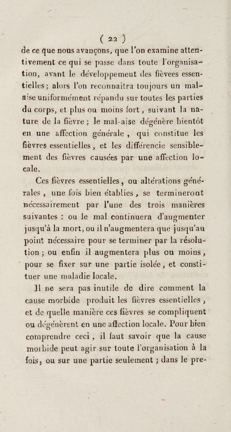 de ce que nous avançons, que Ton examine atten¬ tivement ce qui se passe dans toute l’organisa¬ tion, avant le développe me ut des fièvees essen¬ tielles; alors Ton reconnaîtra toujours un mal¬ aise uniformément répandu sur toutes les parties du corps, et plus ou moins fort, suivant la na¬ ture de la fièvre ; le mal aise dégénéré bientôt en une affection generale , qui constitue les fièvres essentielles, et les différencie sensible¬ ment des fièvres causées par une affection lo¬ cale. Ces fièvres essentielles, ou altérations géné¬ rales , une fois bien établies , se termineront nécessairement par Tune des trois manières suivantes : ou le mal continuera d'augmenter jusqu’à la mort, ou il n’augmentera que jusqu’au point nécessaire pour se terminer par la résolu¬ tion ; ou enfin il augmentera plus ou moins, pour se fixer sur une partie isolée, et consti¬ tuer une maladie locale. 31 ne sera pas inutile de dire comment la cause morbide produit les fièvres essentielles , et de quelle manière ces fièvres se compliquent ou dégénèrent en une affection locale. Pour bien o comprendre ceci , il faut savoir que la cause morbide peut agir sur toute l’organisation à la fois) ou sur une partie seulement ; dans le pre-