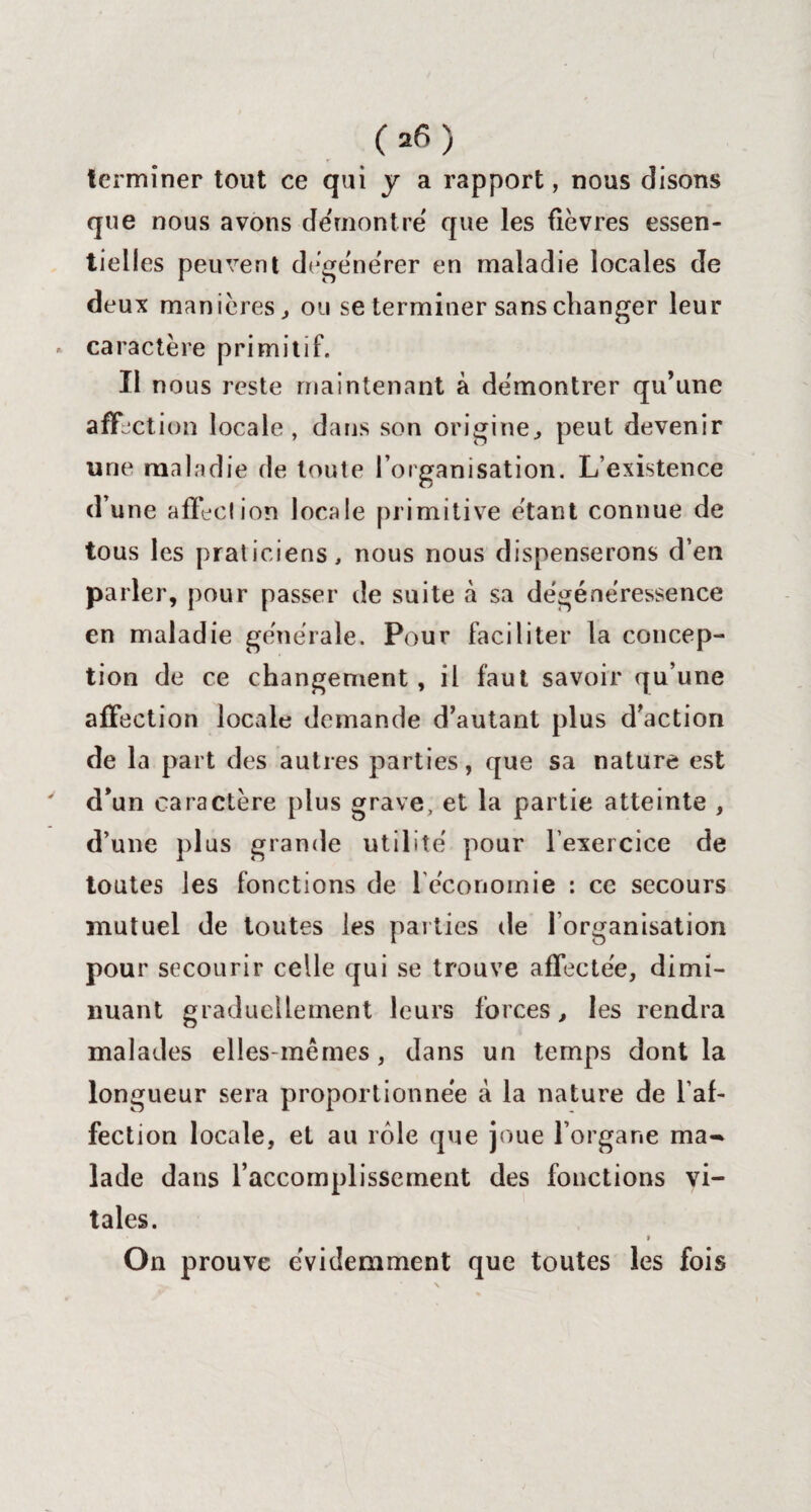 C afi ) terminer tout ce qui y a rapport, nous disons que nous avons démontré que les fièvres essen¬ tielles peuvent dégénérer en maladie locales de deux manières, ou se terminer sans changer leur caractère primitif. Il nous reste maintenant à démontrer qu’une affection locale, dans son origine, peut devenir une maladie de toute l’organisation. L’existence d’une affeclion locale primitive étant connue de tous les praticiens, nous nous dispenserons d’en parler, pour passer de suite à sa dégéne'ressence en maladie générale. Pour faciliter la concep¬ tion de ce changement, il faut savoir qu’une affection locale demande d’autant plus d’action de la part des autres parties, que sa nature est d’un caractère plus grave, et la partie atteinte , d’une plus grande utilité pour l’exercice de toutes les fonctions de l'économie : ce secours mutuel de toutes les parties de l organisation pour secourir celle qui se trouve affectée, dimi¬ nuant graduellement leurs forces, les rendra malades elles-mêmes, dans un temps dont la longueur sera proportionnée à la nature de l’af¬ fection locale, et au rôle que joue l’organe ma-* lade dans l’accomplissement des fonctions vi¬ tales. » On prouve évidemment que toutes les fois