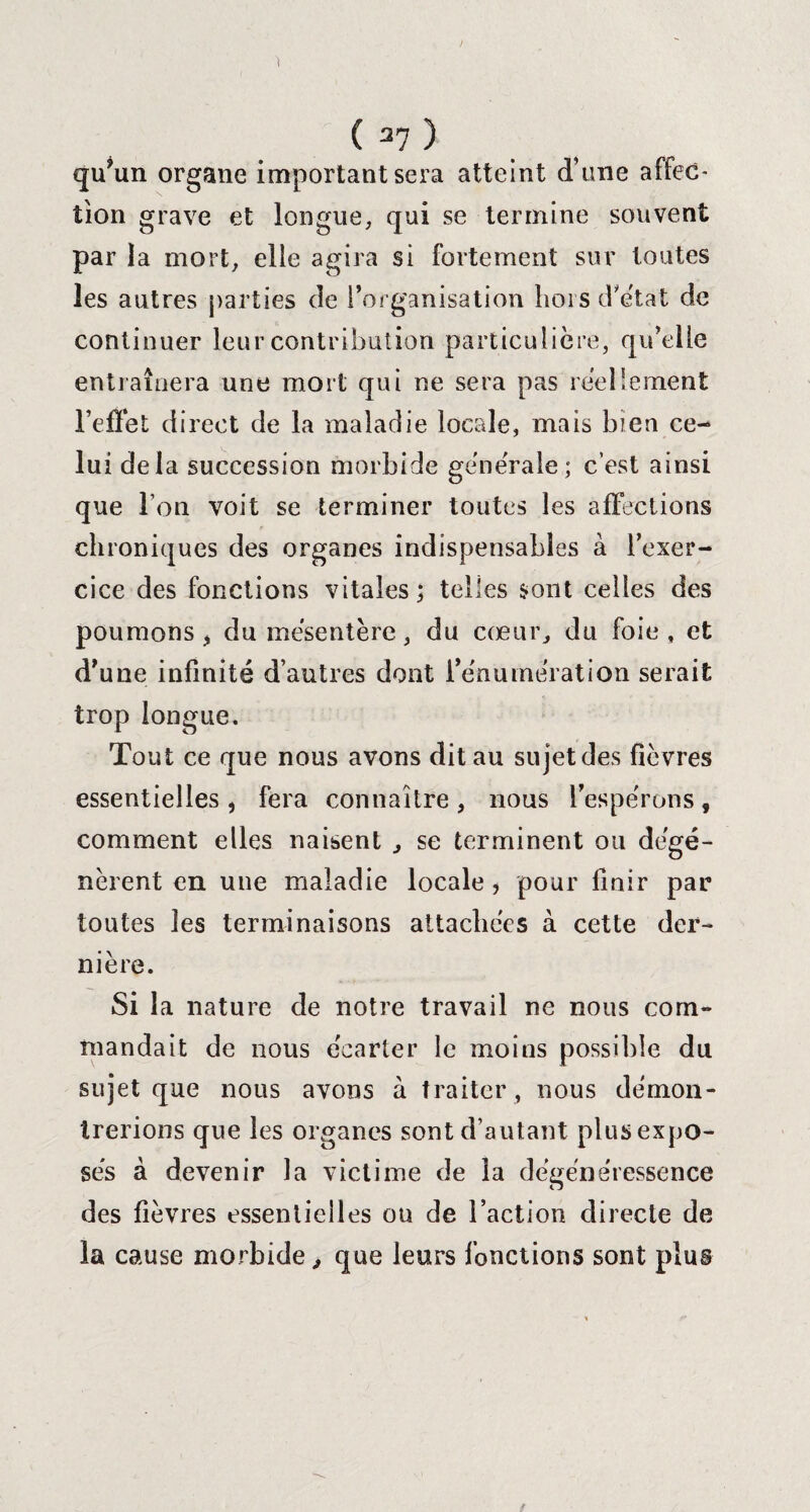 qu’un organe important sera atteint d’une affec¬ tion grave et longue, qui se termine souvent par la mort, elle agira si fortement sur toutes les autres parties de l’organisation hors d'état de continuer leur contribution particulière, qu’elle entraînera une mort qui ne sera pas réellement l’effet direct de la maladie locale, mais bien ce¬ lui delà succession morbide générale; c’est ainsi que Ton voit se terminer toutes les affections chroniques des organes indispensables à l’exer¬ cice des fonctions vitales; telles sont celles des poumons j du mésentère, du cœur, du foie, et d’une infinité d’autres dont l’énumération serait trop longue. Tout ce que nous avons dit au sujetdes fièvres essentielles, fera connaître, nous l’espérons, comment elles naisent , se terminent ou dégé¬ nèrent en une maladie locale , pour finir par toutes les terminaisons attachées à cette der¬ nière. Si la nature de notre travail ne nous com¬ mandait de nous écarter le moins possible du sujet que nous avons à traiter, nous démon¬ trerions que les organes sont d’autant plus expo¬ sés à devenir la victime de la dégénéressence des fièvres essentielles ou de l’action directe de la cause morbide, que leurs fonctions sont plus