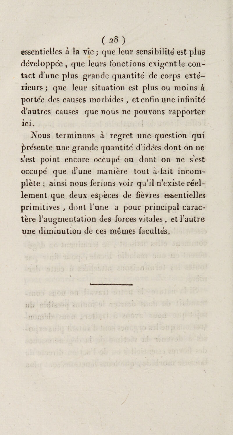 essentielles à la vie ; que leur sensibilité' est plus dëveloppëe , que leurs fonctions exigent le con¬ tact d’une plus grande quantité' de corps exté¬ rieurs ; que leur situation est plus ou moins à portëe des causes morbides , et enfin une infinité d’autres causes que nous ne pouvons rapporter ici. Nous terminons à regret une question qui présente une grande quantité' d’idées dont on 11e s’est point encore occupe' ou dont on ne s’est occupe que d’une manière tout à-fait incom¬ plète ; ainsi nous ferions voir qu’il n’existe réel¬ lement que deux espèces de fièvres essentielles primitives , dont l’une a pour principal carac¬ tère l’augmentation des forces vitales, et l’autre une diminution de ces mêmes facultés, /