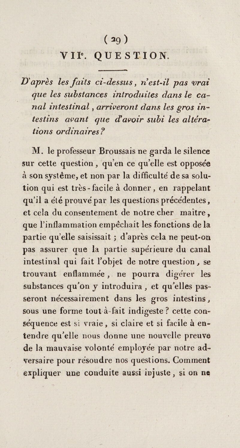 VIIe. QUESTION. D'après les faits ci-dessus, n est-il pas vrai que les substances introduites dans le ca¬ nal intestinal , arriveront dans les gros in¬ testins avant que cCavoir subi les altéra¬ tions ordinaires? M. le professeur Broussais ne garda le silence sur cette question , qu’en ce qu’elle est opposée à son système, et non par la difficulté de sa solu¬ tion qui est très-facile à donner, en rappelant qu’il a été prouve'par les questions précédentes, et cela du consentement de notre cher maître, que l’inflammation empêchait les fonctions de la partie qu’elle saisissait ; d’après cela ne peut-on pas assurer que la partie supérieure du canal intestinal qui fait l’objet de notre question, se trouvant enflammée, ne pourra digérer les substances qu’on y introduira , et qu’elles pas¬ seront nécessairement dans les gros intestins, sous une forme tout à-fait indigeste ? cette con¬ séquence est si vraie, si claire et si facile à en¬ tendre qu’elle nous donne une nouvelle preuve de la mauvaise volonté employée par notre ad¬ versaire pour résoudre nos questions. Comment expliquer une conduite aussi injuste, si on ne