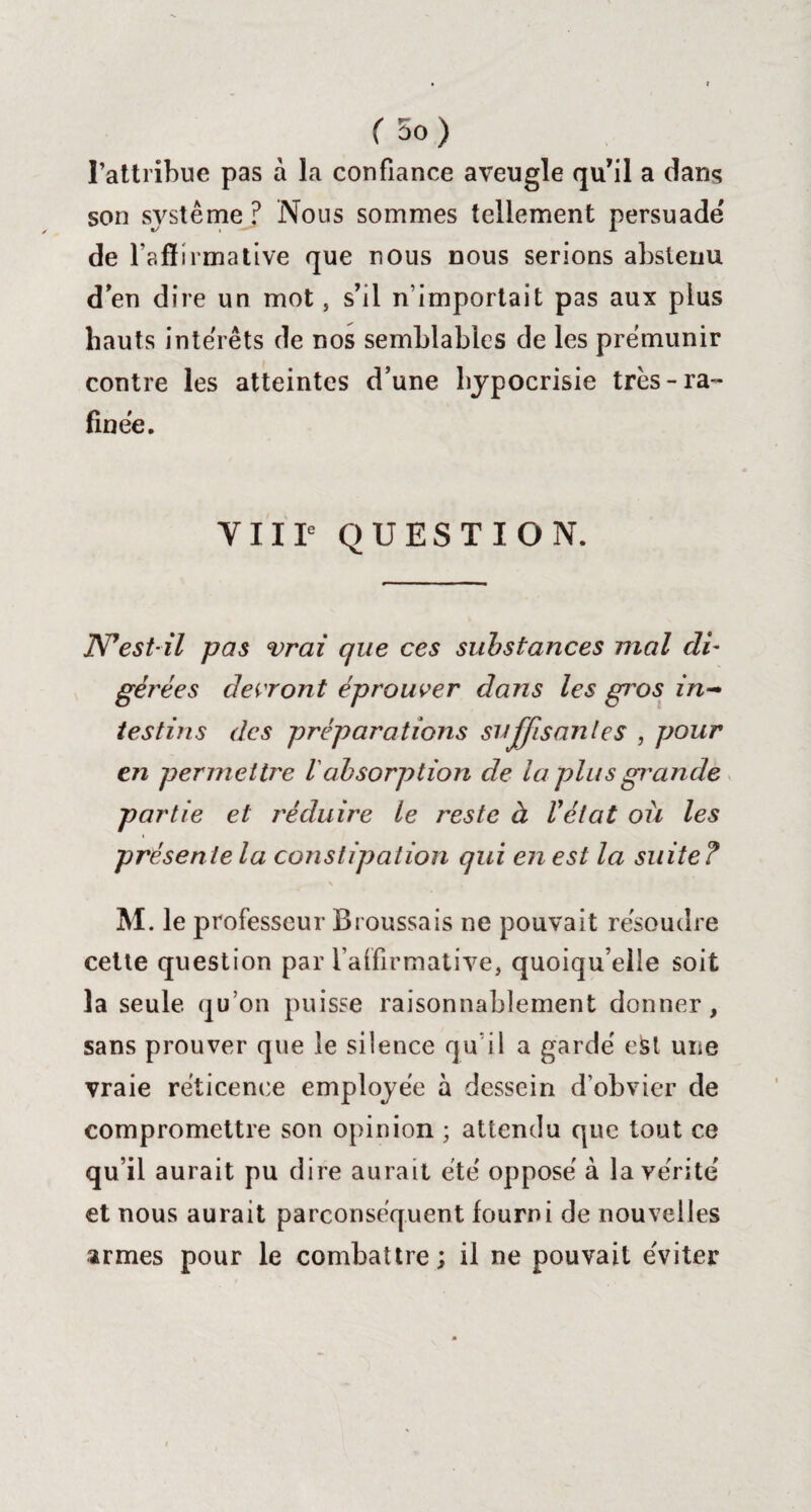 l’attribue pas à la confiance aveugle qu’il a dans son système ? Nous sommes tellement persuade de l'affirmative que nous nous serions abstenu d en dire un mot, s’il n’importait pas aux plus hauts intérêts de nos semblables de les prémunir contre les atteintes d’une hypocrisie très-ra- finée. VIIIe QUESTION. JSTestil pas vrai que ces substances mal cli- gérées devront éprouver dans les gi'os in¬ testins des préparations suffisantes , pour en permettre Vabsorption de la plus grande partie et réduire le reste à l'état où les présente la constipation qui en est la suite? M. le professeur Broussais ne pouvait résoudre cette question par l’affirmative, quoiqu’elle soit la seule qu’on puisse raisonnablement donner, sans prouver que le siience qu’il a gardé e&t une vraie réticence employée à dessein d’obvier de compromettre son opinion ; attendu que tout ce qu’il aurait pu dire aurait été opposé à la vérité et nous aurait parconséquent fourni de nouvelles armes pour le combattre; il ne pouvait éviter