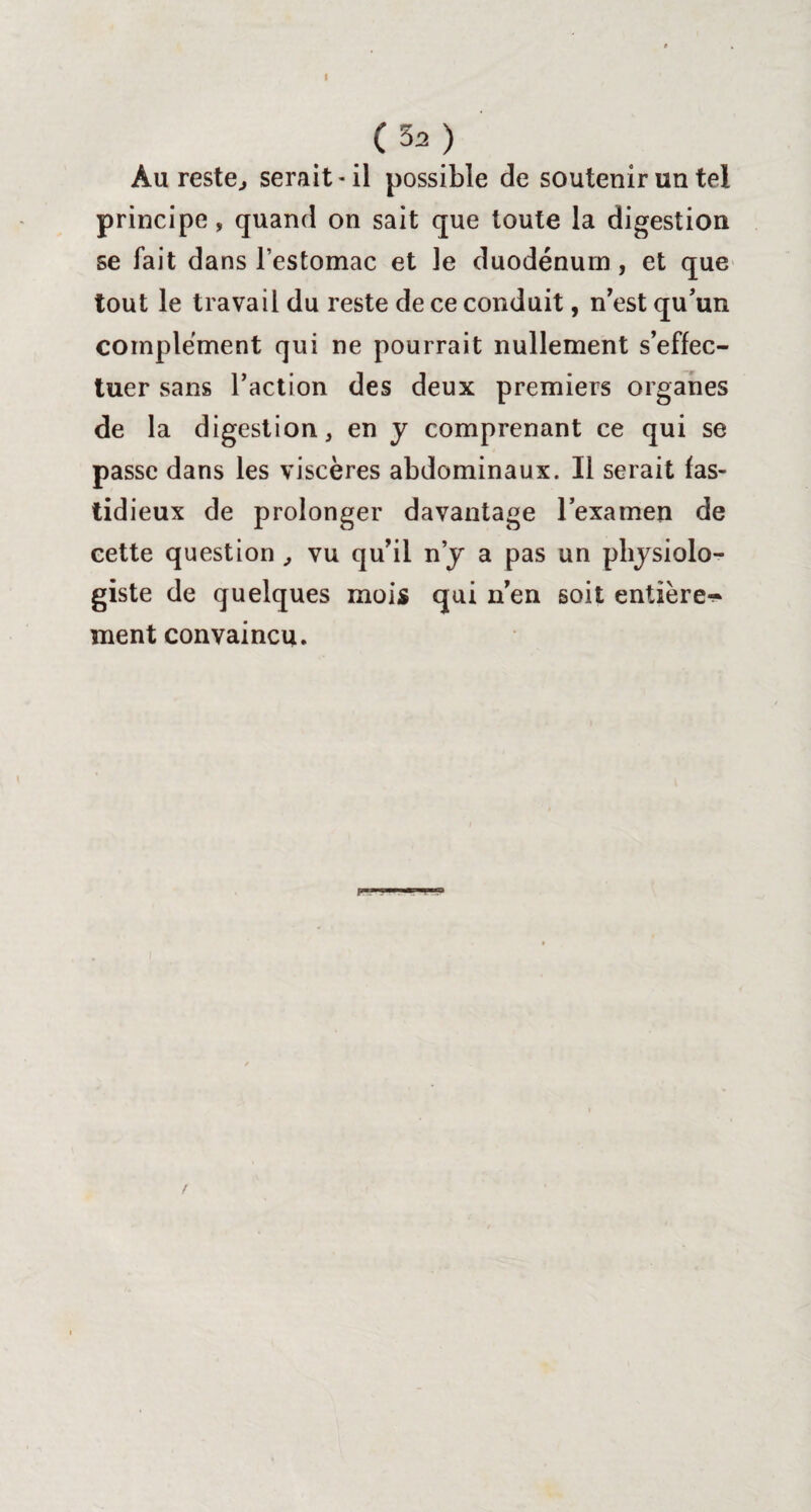 I (32) Au reste, serait-il possible de soutenir un tel principe, quand on sait que toute la digestion se fait dans l’estomac et le duodénum, et que tout le travail du reste de ce conduit, n’est qu'un complément qui ne pourrait nullement s’effec¬ tuer sans l’action des deux premiers organes de la digestion, en y comprenant ce qui se passe dans les viscères abdominaux. Il serait fas¬ tidieux de prolonger davantage l’examen de cette question , vu qu’il n’y a pas un physiolo¬ giste de quelques mois qui n’en soit entière^ ment convaincu.