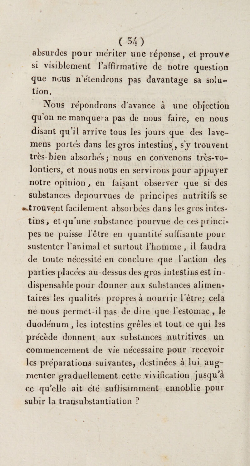 absurdes pour mériter une réponse, et prouve si visiblement l'affirmative de notre question que nous n’étendrons pas davantage sa solu¬ tion. Nous répondrons d’avance à une objection qu’on ne manquera pas de nous faire, en nous disant qu’il arrive tous les jours que des lave- mens portés dans les gros intestins , s y trouvent très bien absorbés; nous en convenons très-vo¬ lontiers, et nous nous en servirons pour appuyer notre opinion, en faisant observer que si des substances dépourvues de principes nutritifs se •^trouvent facilement absorbées dans les gros intes¬ tins, et qu’une substance pourvue de ces princi¬ pes ne puisse l’être en quantité suffisante pour sustenter l’animal et surtout l’homme, il faudra de toute nécessité en conclure que l action des parties placées au-dessus des gros intestins est in¬ dispensable pour donner aux Substances alimen¬ taires les qualités propres à nourrir l’être; cela ne nous permet-il pas de diie que l’estomac , le duodénum, les intestins grêles et tout ce qui las précède donnent aux substances nutritives un commencement de vie nécessaire pour recevoir les préparations suivantes, destinées à lui aug¬ menter graduellement cette vivification jusqu’à ce qu’elle ait été suffisamment ennoblie pour subir la transubstantiation ?