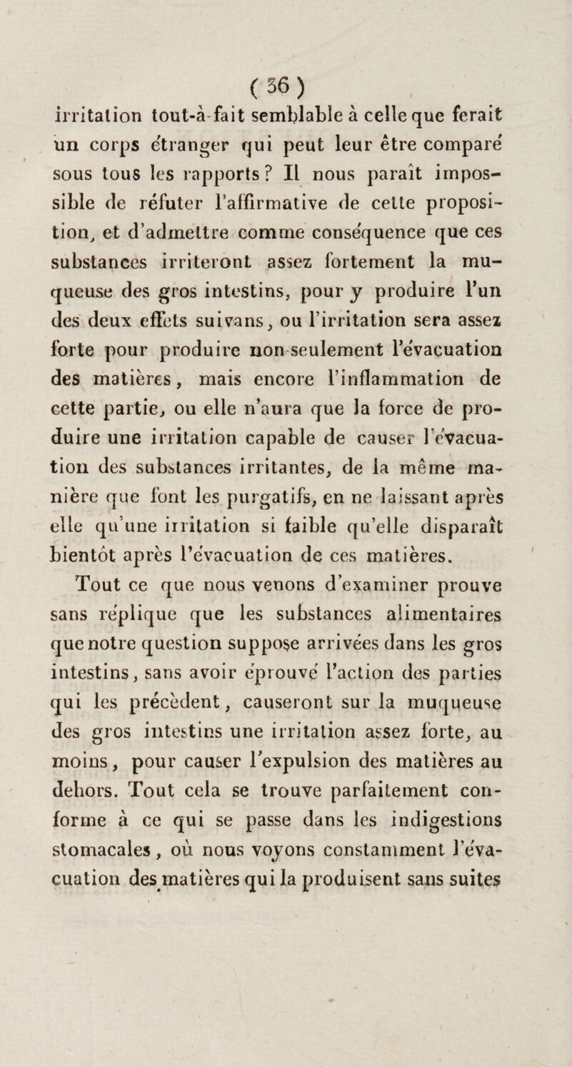 irritation tout-à fait semblable à celle que ferait un corps etranger qui peut leur être compare sous tous les rapports? Il nous parait impos¬ sible de réfuter l’affirmative de cette proposé tion, et d’admettre comme conséquence que ces substances irriteront assez fortement la mu¬ queuse des gros intestins, pour y produire l’un des deux effets suivans, ou l’irritation sera assez forte pour produire non seulement l’évacuation des matières, mais encore l’inflammation de cette partie, ou elle n’aura que la force de pro¬ duire une irritation capable de causer l’évacua¬ tion des substances irritantes, de la même ma¬ nière que font les purgatifs, en ne laissant après elle qu’une irritation si faible qu’elle disparaît bientôt après l’évacuation de ces matières. Tout ce que nous venons d’examiner prouve sans réplique que les substances alimentaires que notre question suppose arrivées dans les gros intestins, sans avoir éprouvé l’action des parties qui les précèdent, causeront sur la muqueuse des gros intestins une irritation assez forte, au moins, pour causer l’expulsion des matières au dehors. Tout cela se trouve parfaitement con¬ forme à ce qui se passe dans les indigestions stomacales, où nous voyons constamment l’éva¬ cuation des matières qui la produisent sans suites