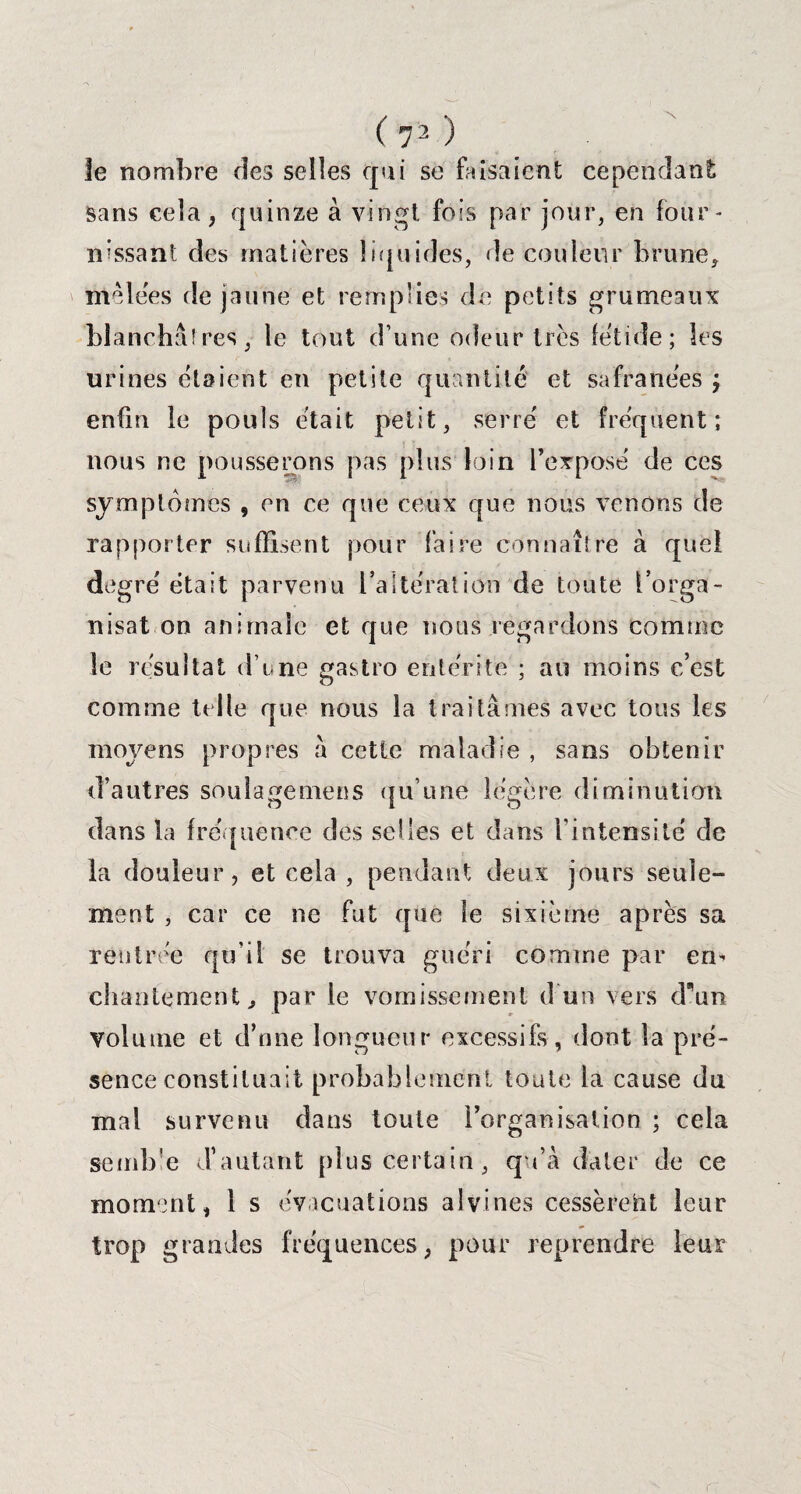 le nombre des selles qui se faisaient cependant sans cela, quinze à vingt fois par jour, en four* nissant des matières liquides, de couleur brime, mêlées de jaune et remplies de petits grumeaux blanchâîres, le tout d’une odeur très fétide; les urines étaient en petite quantité et safranées ; enfin le pouls était petit, serré et fréquent; nous ne pousserons pas plus loin l’exposé de ces symptômes , en ce que ceux que nous venons de rapporter suffisent pour faire connaître à que! degré était parvenu l’altération de toute l'orga¬ nisât on animale et que nous regardons comme le résultat d’une gastro entérite ; au moins c’est comme telle que nous la traitâmes avec tous les moyens propres â cette maladie , sans obtenir d’autres soulage mens qu’une légère diminution dans la fréquence des selles et dans l’intensité de la douleur, et cela , pendant deux jours seule¬ ment , car ce ne fut que le sixième après sa rentrée qu’il se trouva guéri comme par en* chantement, par le vomissement d un vers dmn volume et d’nne longueur excessifs, dont la pré¬ sence constituait probablement toute la cause du mal survenu dans toute l’organisation ; cela semb e d’autant plus certain, qu’à dater de ce moment, 1 s évacuations alvines cessèrent leur trop grandes fréquences, pour reprendre leur