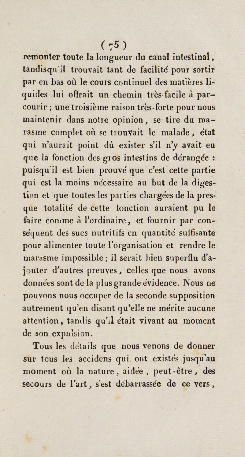 ( :5 ) remonter toute la longueur du canal intestinal, tandisqu'il trouvait tant de facilité pour sortir par en bas où le cours continuel des matières li¬ quides lui offrait un chemin très facile à par¬ courir ; une troisième raison très-forte pour nous maintenir dans notre opinion, se tire du ma¬ rasme complet où se trouvait le malade., état qui n’aurait point dû exister s’il n’y avait eu que la fonction des gros intestins de dérangée : puisqu'il est bien prouvé que c’est cette partie qui est la moins nécessaire au but de la diges¬ tion et que toutes les paities chargées de la pres¬ que totalité de cette fonction auraient pu le faire comme à l’ordinaire, et fournir par con¬ séquent des sucs nutritifs en quantité suffisante pour alimenter toute l’organisation et rendre le marasme impossible; il serait bien superflu d’a¬ jouter d'autres preuves, celles que nous avons données sont de la plus grande évidence. Nous ne pouvons nous occuper de la seconde supposition autrement qu’en disant qu’elle ne mérite aucune attention, tandis qu’il était vivant au moment de son expulsion. Tous les détails que nous venons de donner sur tous les accidens qui ont existes jusqu’au moment où la nature, aidée, peut-être, des secours de l’art, s’est débarrassée de ce vers.