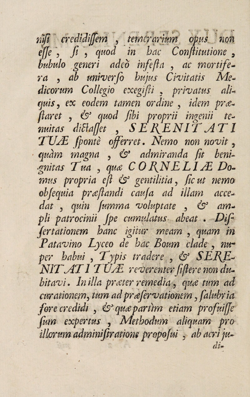 nifi credidijjem , teméyarrnm opus non effe , fi 5 quod in hac Confìitutìone , tubulo generi (ideò infiefla , ac mortìfe¬ ra , univerfio hujus Civitatis Me¬ dicorum Collegio exegifìi . privatus ali- cjuis, ex eodem tamen ordine , idem py<e- fìaret , à? quod fibi proprii inverni te- diBaffet , SENE NI T ATI TUA fipontè ojferret. Nemo non novit, quàm magna , ó* admiranda ftt beni¬ gni tas Tua , C 0 NEI E LI A Do- mas propria efì & gentil iti a, fic ut nemo obfequia prafìandi cauja ad Ulani acce- f/4? 3 quia fumma voluptate , Ò* dm- pii patrocina fpe cumulatas abeat . Difi jertationem hanc igitur rneam , m Patavino Lyceo de hac Boum clade, num per babai , Typis tra dere , & SEBJI- N1TAT1 E VAL yeverenter fi fiere non du¬ bitavi . In illa pr<eter remedia, qua tum ad curationem, tum adpruefiervationem, falubria fiore credidi , quceparitm edam profiuiffe fum expertus , Metbodum aliquam prò ìlkrrum adminifiradone propofim , ab acri ju- di*