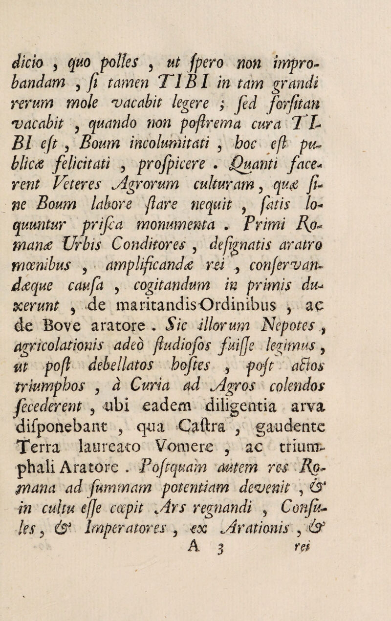 dicio , quo polles , ut fpero non impro- bandam , fi tamen TI BI in tam grandi rerum mole vacabit legete ; fed forfitan •vacabit , quando non pofirema cura jTZ- Bl eft j Boum incolumitati , hoc e fi pu- blìcA felicitati , profpicere . Quanti face* rent Veteres Agrorum culturam, qu& fi- ne Boum labore fiate nequit , fatis lo- quimtur prifia monumenta . Primi Bi¬ mano Urbis Conditores , defignatis aratro mcenibus , amplificando rei , confervan~ doque caufa , cogitandum in primis du- xerunt , de maritandisOrdinibus , ac de Bove aratore. Sic illorum Nepotes t agricolationis adeò fiudiofos fuifie legimus, ut pofi debellatos hoftes , pofi aftos trìumphos , a Curia ad Agros colendos fecederent , ubi eadem diligentia arva difponebant , qua -Caftra , gaudente Terra laureato Vomere , ac trium- phali Aratore . Pofiquam autem res Ro- pnana ad fummam potenti am devenit , Ò‘ in cultu effe cccpit Ars regnandi , Gonfia les 5 & ìmperatores , ex Arationis , ò1 A 3 rei