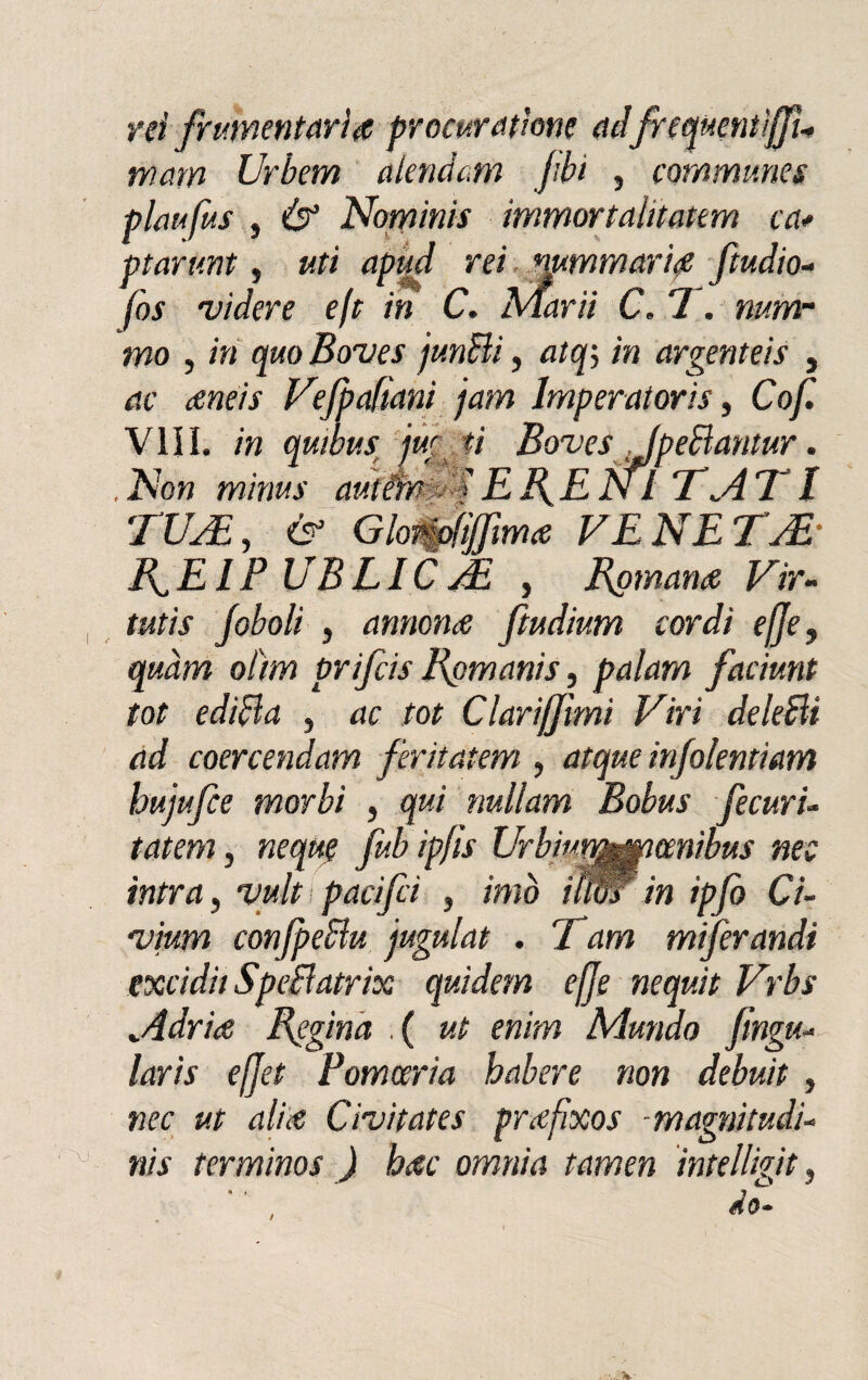 rei frumentarire procuratone ad frequentìjfu trìarn Urbem alendcm /ibi , commimes plmfus } & Nominis immortaiitatern ca* ptarunt, uti apud rei nummari# ftudio- fos ridere eft in C. Marii C. 7. num¬ mo , in quoBo'ves junBi, atq5 in argenteis , ac aneis Vefpadani jam lmperatoris, Cof Vili, in quibus jw ti BovesJpeBantur. .Non minus autéfmdS ERENI TATI TUA,, & Glemofìffìmce VENETA F^EIP UBLICVE , Romana Vir- tutis /oboli , annona ftudium cordi effe, qmm olìm prifcis Rpmanis, palarci faciunt tot edifta , ac tot Clariffìmi Viri deleBi ad coercendam feritatem , atque in/olentiam buffe morbi , qui nullam Bobus fecuri- tatem, ncque fub ip/ìs Urbwymmmibus neo intra, vult pacifii , imo ium in ipfo Ci- ■vium confpeBu jugulat . Tam mif rondi excidii SpeBatrix quidem effe nequit Vrbs Adria Regina .( ut enim Mando fìnga- laris effet Pomceria habere non debuit , nec ut alia Civitates prafìxos -magnitudi- x njs ter mino s ) bac omnia tamen inte digit,