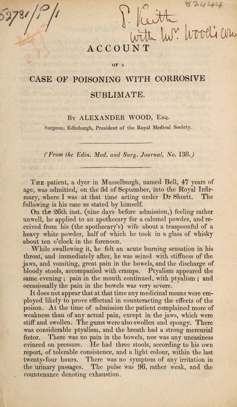 ACCOUNT OF A CASE OF POISONING WITH CORROSIVE SUBLIMATE. By ALEXANDER WOOD, Eso. Surgeon, Edinburgh, President of the Royal Medical Society. (From the Edin. Med. and Surg. Journal, No. 138.J The patient, a dyer in Musselburgh, named Bell, 47 years of age, was admitted, on the 3d of September, into the Royal Infir¬ mary, where I was at that time acting under Dr Shortt. The following is his case as stated by himself. On the 26th inst. (nine days before admission,) feeling rather unwell, he applied to an apothecary for a calomel powder, and re¬ ceived from his (the apothecary’s) wife about a teaspoonful of a heavy white powder, half of which he took in a glass of whisky about ten o’clock in the forenoon. While swallowing it, he felt an acute burning sensation in his throat, and immediately after, he was seized with stiffness of the jaws, and vomiting, great pain in the bowels, and the discharge of bloody stools, accompanied with cramps. Ptyalism appeared the same evening ; pain in the mouth continued, with ptyalism ; and occasionally the pain in the bowels was very severe. It does not appear that at that time any medicinal means were em¬ ployed likely to prove effectual in counteracting the effects of the poison. At the time of admission the patient complained more of weakness than of any actual pain, except in the jaws, which were stiff and swollen. The gums were also swollen and spongy. There was considerable ptyalism, and the breath had a strong mercurial foetor. There was no pain in the bowels, nor was any uneasiness evinced on pressure. He had three stools, according to his own report, of tolerable consistence, and a light colour, within the last twenty-four hours. There was no symptom of any irritation in the urinary passages. The pulse was 96, rather weak, and the countenance denoting exhaustion.
