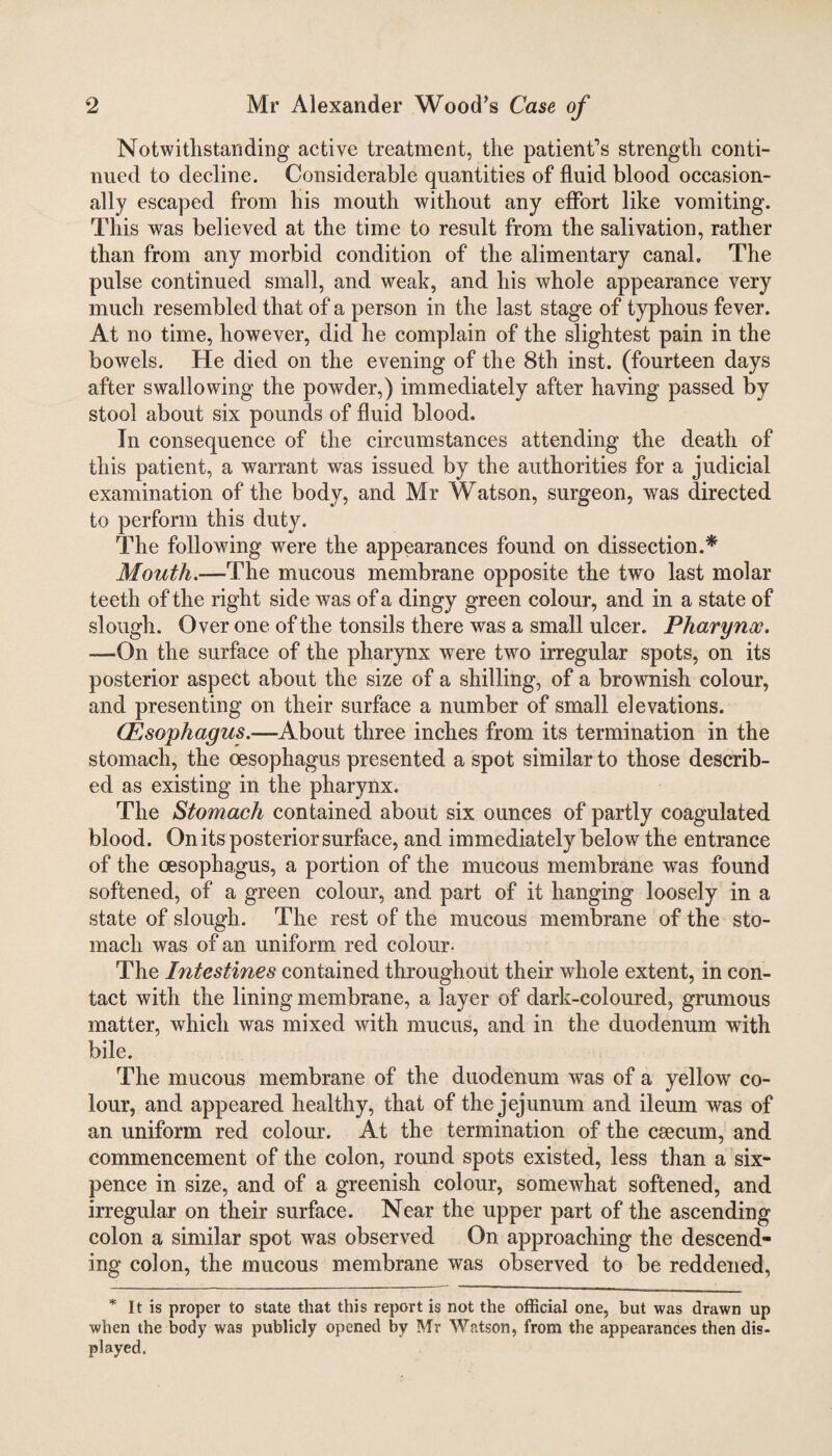 Notwithstanding active treatment, the patient’s strength conti¬ nued to decline. Considerable quantities of fluid blood occasion¬ ally escaped from his mouth without any effort like vomiting. This was believed at the time to result from the salivation, rather than from any morbid condition of the alimentary canal. The pulse continued small, and weak, and his whole appearance very much resembled that of a person in the last stage of typhous fever. At no time, however, did he complain of the slightest pain in the bowels. He died on the evening of the 8th inst. (fourteen days after swallowing the powder,) immediately after having passed by stool about six pounds of fluid blood. In consequence of the circumstances attending the death of this patient, a warrant was issued by the authorities for a judicial examination of the body, and Mr Watson, surgeon, was directed to perform this duty. The following were the appearances found on dissection.* Mouth.—The mucous membrane opposite the two last molar teeth of the right side was of a dingy green colour, and in a state of slough. Over one of the tonsils there was a small ulcer. Pharynx. -—On the surface of the pharynx were two irregular spots, on its posterior aspect about the size of a shilling, of a brownish colour, and presenting on their surface a number of small elevations. (Esophagus.—About three inches from its termination in the stomach, the oesophagus presented a spot similar to those describ¬ ed as existing in the pharynx. The Stomach contained about six ounces of partly coagulated blood. On its posterior surface, and immediately below the entrance of the oesophagus, a portion of the mucous membrane was found softened, of a green colour, and part of it hanging loosely in a state of slough. The rest of the mucous membrane of the sto¬ mach was of an uniform red colour- The Intestines contained throughout their whole extent, in con¬ tact with the lining membrane, a layer of dark-coloured, grumous matter, which was mixed with mucus, and in the duodenum with bile. The mucous membrane of the duodenum was of a yellow co¬ lour, and appeared healthy, that of the jejunum and ileum was of an uniform red colour. At the termination of the csecum, and commencement of the colon, round spots existed, less than a six¬ pence in size, and of a greenish colour, somewhat softened, and irregular on their surface. Near the upper part of the ascending colon a similar spot was observed On approaching the descend¬ ing colon, the mucous membrane was observed to be reddened, * It is proper to state that this report is not the official one, but was drawn up when the body was publicly opened by Mr Watson, from the appearances then dis¬ played.