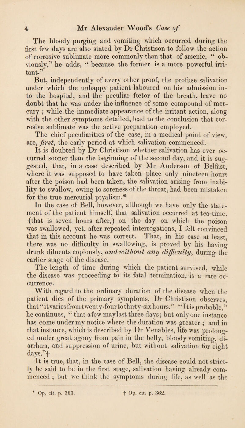 The bloody purging and vomiting which occurred during the first few days are also stated by Dr Christison to follow the action of corrosive sublimate more commonly than that of arsenic, 46 ob¬ viously,” he adds, 44 because the former is a more powerful irri¬ tant.” But, independently of every other proof, the profuse salivation under which the unhappy patient laboured on his admission in¬ to the hospital, and the peculiar foetor of the breath, leave no doubt that he was under the influence of some compound of mer¬ cury ; while the immediate appearance of the irritant action, along with the other symptoms detailed, lead to the conclusion that cor¬ rosive sublimate was the active preparation employed. The chief peculiarities of the case, in a medical point of view, are, first, the early period at which salivation commenced. It is doubted by Dr Christison whether salivation has ever oc¬ curred sooner than the beginning of the second day, and it is sug¬ gested, that, in a case described by Mr Anderson of Belfast, where it was supposed to have taken place only nineteen hours after the poison had been taken, the salivation arising from inabi¬ lity to swallow, owing to soreness of the throat, had been mistaken for the true mercurial ptyalism.* In the case of Bell, however, although we have only the state¬ ment of the patient himself, that salivation occurred at tea-time, (that is seven hours after,) on the day on which the poison was swallowed, yet, after repeated interrogations, I felt convinced that in this account he was correct. That, in his case at least, there was no difficulty in swallowing, is proved by his having drunk diluents copiously, and without any difficulty, during the earlier stage of the disease. The length of time during which the patient survived, while the disease was proceeding to its fatal termination, is a rare oc¬ currence. With regard to the ordinary duration of the disease when the patient dies of the primary symptoms, Dr Christison observes, that4 4 it varies from twenty-four to thirty-six hours.” 4 4 It is probable,” he continues, a that afew may last three days; but only one instance has come under my notice where the duration was greater ; and in that instance, which is described by Dr Venables, life was prolong¬ ed under great agony from pain in the belly, bloody vomiting, di¬ arrhoea, and suppression of urine, but without salivation for eight days.”f It is true, that, in the case of Bell, the disease could not strict¬ ly be said to be in the first stage, salivation having already com¬ menced ; but we think the symptoms during life, as well as the