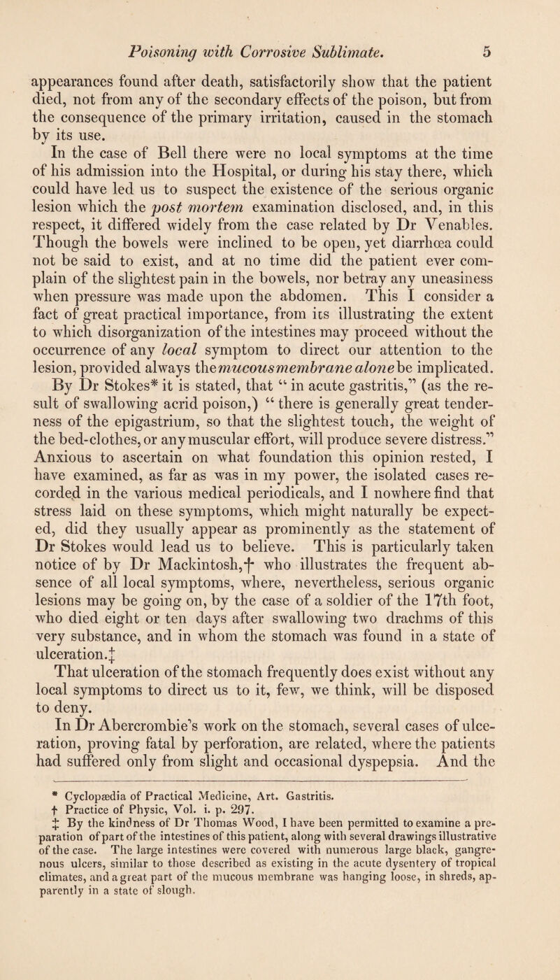 appearances found after death, satisfactorily show that the patient died, not from any of the secondary effects of the poison, but from the consequence of the primary irritation, caused in the stomach by its use. In the case of Bell there were no local symptoms at the time of his admission into the Hospital, or during his stay there, which could have led us to suspect the existence of the serious organic lesion which the post mortem examination disclosed, and, in this respect, it differed widely from the case related by Dr Venables. Though the bowels were inclined to be open, yet diarrhoea could not be said to exist, and at no time did the patient ever com- plain of the slightest pain in the bowels, nor betray any uneasiness when pressure was made upon the abdomen. This I consider a fact of great practical importance, from its illustrating the extent to which disorganization of the intestines may proceed without the occurrence of any local symptom to direct our attention to the lesion, provided always the mucous membrane alonehe implicated. By Dr Stokes* it is stated, that u in acute gastritis,” (as the re¬ sult of swallowing acrid poison,) 44 there is generally great tender¬ ness of the epigastrium, so that the slightest touch, the weight of the bed-clothes, or any muscular effort, will produce severe distress.” Anxious to ascertain on what foundation this opinion rested, I have examined, as far as was in my power, the isolated cases re¬ corded in the various medical periodicals, and I nowhere find that stress laid on these symptoms, which might naturally be expect¬ ed, did they usually appear as prominently as the statement of Dr Stokes would lead us to believe. This is particularly taken notice of by Dr Mackintosh,*f* who illustrates the frequent ab¬ sence of all local symptoms, where, nevertheless, serious organic lesions may be going on, by the case of a soldier of the 17th foot, who died eight or ten days after swallowing two drachms of this very substance, and in whom the stomach was found in a state of ulceration.^ That ulceration of the stomach frequently does exist without any local symptoms to direct us to it, few, we think, will be disposed to deny. In Dr Abercrombie^s work on the stomach, several cases of ulce¬ ration, proving fatal by perforation, are related, where the patients had suffered only from slight and occasional dyspepsia. And the * Cyclopaedia of Practical Medicine, Art. Gastritis. f Practice of Physic, Vol. i. p. 297. £ By the kindness of Dr Thomas Wood, I have been permitted to examine a pre¬ paration of part of the intestines of this patient, along with several drawings illustrative of the case. The large intestines were covered with numerous large black, gangre¬ nous ulcers, similar to those described as existing in the acute dysentery of tropical climates, and a great part of the mucous membrane was hanging loose, in shreds, ap¬ parently in a state of slough.