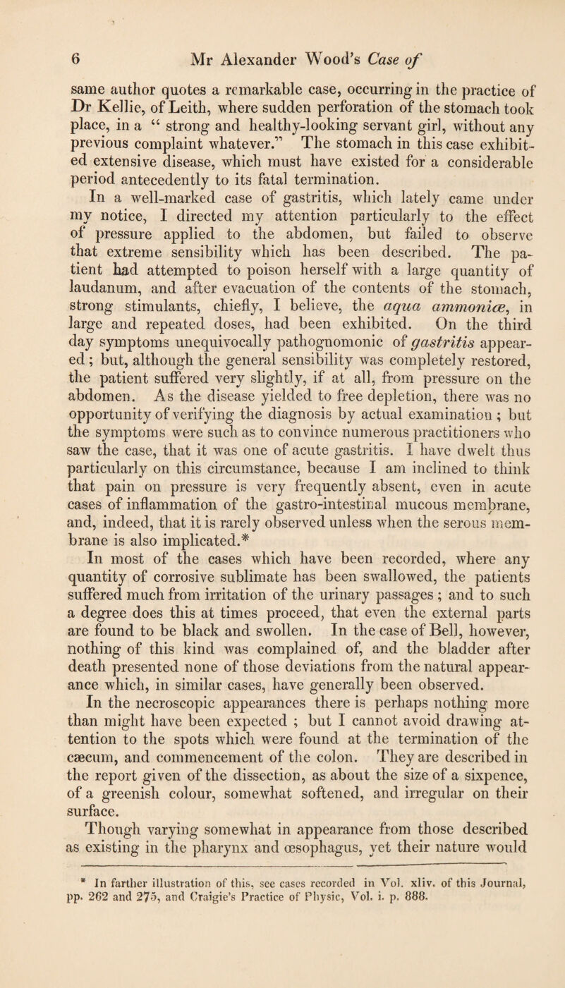 same author quotes a remarkable case, occurring in the practice of Dr Kellie, of Leith, where sudden perforation of the stomach took place, in a “ strong and healthy-looking servant girl, without any previous complaint whatever.” The stomach in this case exhibit¬ ed extensive disease, which must have existed for a considerable period antecedently to its fatal termination. In a well-marked case of gastritis, which lately came under my notice, I directed my attention particularly to the effect of pressure applied to the abdomen, but failed to observe that extreme sensibility which has been described. The pa¬ tient had attempted to poison herself with a large quantity of laudanum, and after evacuation of the contents of the stomach, strong stimulants, chiefly, I believe, the aqua ammonias, in large and repeated doses, had been exhibited. On the third day symptoms unequivocally pathognomonic of gastritis appear¬ ed ; but, although the general sensibility was completely restored, the patient suffered very slightly, if at all, from pressure on the abdomen. As the disease yielded to free depletion, there was no opportunity of verifying the diagnosis by actual examination ; but the symptoms were such as to convince numerous practitioners who saw the case, that it was one of acute gastritis. I have dwelt thus particularly on this circumstance, because I am inclined to think that pain on pressure is very frequently absent, even in acute cases of inflammation of the gastro-intestinal mucous membrane, and, indeed, that it is rarely observed unless when the serous mem¬ brane is also implicated.* In most of the cases which have been recorded, where any quantity of corrosive sublimate has been swallowed, the patients suffered much from irritation of the urinary passages ; and to such a degree does this at times proceed, that even the external parts are found to be black and swollen. In the case of Bell, however, nothing of this kind was complained of, and the bladder after death presented none of those deviations from the natural appear¬ ance which, in similar cases, have generally been observed. In the necroscopic appearances there is perhaps nothing more than might have been expected ; but I cannot avoid drawing at¬ tention to the spots which were found at the termination of the caecum, and commencement of the colon. They are described in the report given of the dissection, as about the size of a sixpence, of a greenish colour, somewhat softened, and irregular on their surface. Though varying somewhat in appearance from those described as existing in the pharynx and oesophagus, yet their nature would * In farther illustration of this, see cases recorded in Vol. xliv. of this Journal, pp. 262 and 275, and Craigie’s Practice of Physic, Vol. i. p. 888-