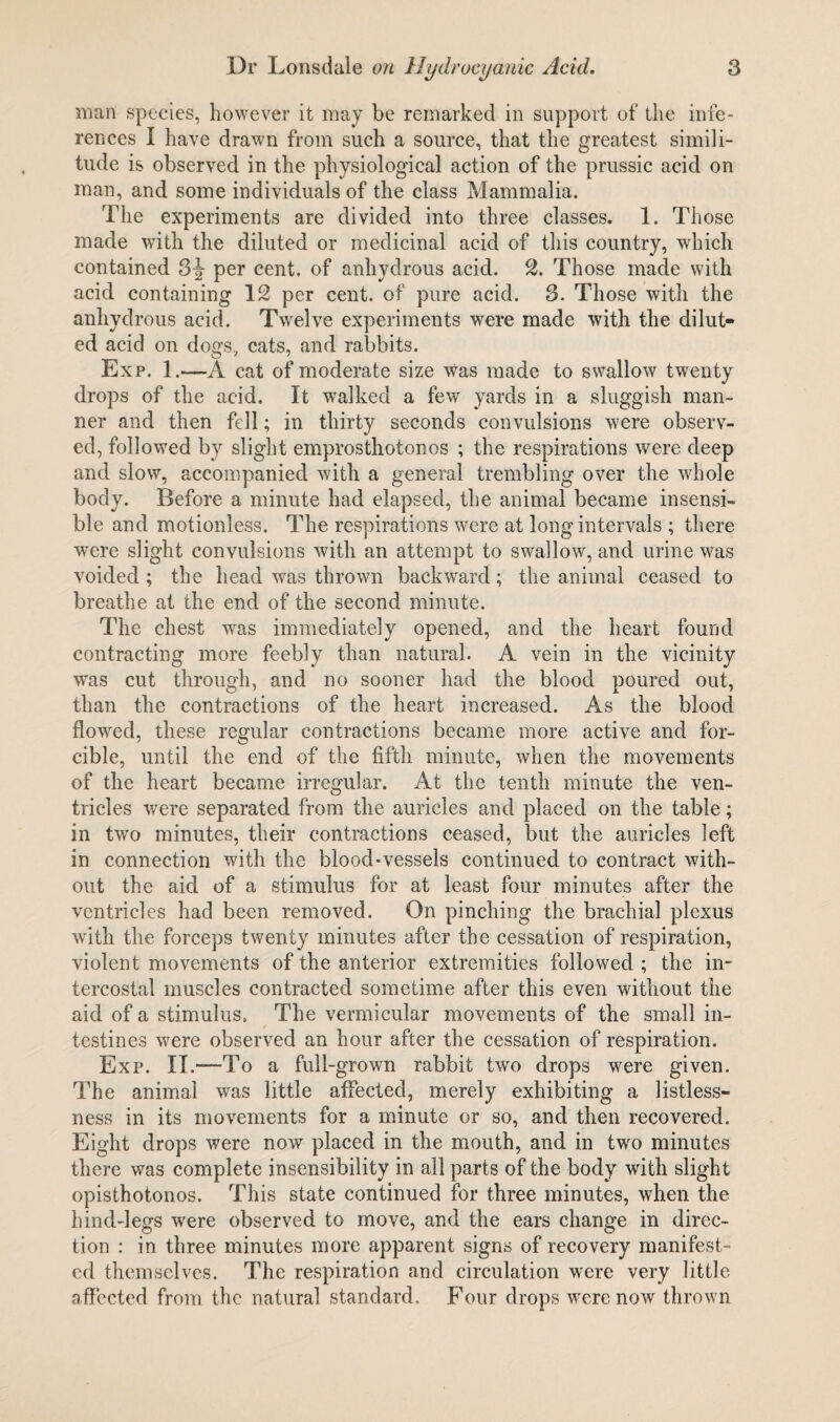 man species, however it may be remarked in support of the infe¬ rences I have drawn from such a source, that the greatest simili¬ tude is observed in the physiological action of the prussic acid on man, and some individuals of the class Mammalia. The experiments are divided into three classes. 1. Those made with the diluted or medicinal acid of this country, which contained 3-§■ per cent, of anhydrous acid. 2. Those made with acid containing 12 per cent, of pure acid. 3. Those with the anhydrous acid. Twelve experiments were made with the dilut¬ ed acid on dogs, cats, and rabbits. Exp. 1.—A cat of moderate size was made to swallow twenty drops of the acid. It walked a few yards in a sluggish man¬ ner and then fell; in thirty seconds convulsions were observ¬ ed, followed by slight emprosthotonos ; the respirations were deep and slow, accompanied with a general trembling over the whole body. Before a minute had elapsed, the animal became insensi¬ ble and motionless. The respirations were at long intervals ; there were slight convulsions with an attempt to swallow, and urine was voided ; the head was thrown backward; the animal ceased to breathe at the end of the second minute. The chest wTas immediately opened, and the heart found contracting more feebly than natural. A vein in the vicinity was cut through, and no sooner had the blood poured out, than the contractions of the heart increased. As the blood flowed, these regular contractions became more active and for¬ cible, until the end of the fifth minute, when the movements of the heart became irregular. At the tenth minute the ven¬ tricles were separated from the auricles and placed on the table; in two minutes, their contractions ceased, but the auricles left in connection with the blood-vessels continued to contract with¬ out the aid of a stimulus for at least four minutes after the ventricles had been removed. On pinching the brachial plexus with the forceps twenty minutes after the cessation of respiration, violent movements of the anterior extremities followed ; the in¬ tercostal muscles contracted sometime after this even without the aid of a stimulus. The vermicular movements of the small in¬ testines were observed an hour after the cessation of respiration. Exp. II.—To a full-grown rabbit two drops were given. The animal was little affected, merely exhibiting a listless¬ ness in its movements for a minute or so, and then recovered. Eight drops were now placed in the mouth, and in two minutes there was complete insensibility in all parts of the body with slight opisthotonos. This state continued for three minutes, when the hind-legs were observed to move, and the ears change in direc¬ tion : in three minutes more apparent signs of recovery manifest¬ ed themselves. The respiration and circulation were very little affected from the natural standard. Four drops were now thrown