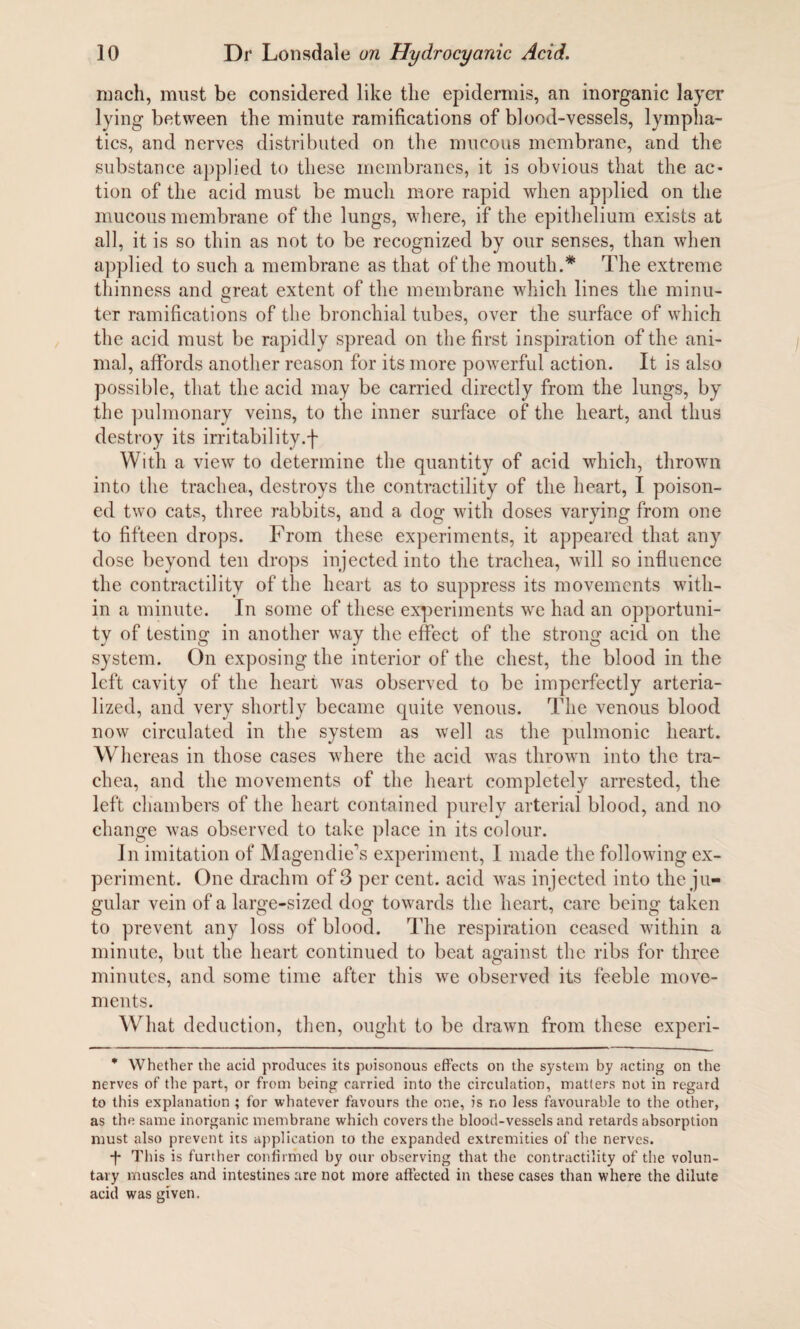 rnach, must be considered like the epidermis, an inorganic layer lying between the minute ramifications of blood-vessels, lympha¬ tics, and nerves distributed on the mucous membrane, and the substance applied to these membranes, it is obvious that the ac¬ tion of the acid must be much more rapid when applied on the mucous membrane of the lungs, where, if the epithelium exists at all, it is so thin as not to be recognized by our senses, than when applied to such a membrane as that of the mouth.* The extreme thinness and great extent of the membrane which lines the minu¬ ter ramifications of the bronchial tubes, over the surface of which the acid must be rapidly spread on the first inspiration of the ani¬ mal, affords another reason for its more powerful action. It is also possible, that the acid may be carried directly from the lungs, by the pulmonary veins, to the inner surface of the heart, and thus destroy its irritability.f With a view to determine the quantity of acid which, thrown into the trachea, destroys the contractility of the heart, I poison¬ ed two cats, three rabbits, and a dog with doses varying from one to fifteen drops. From these experiments, it appeared that any dose beyond ten drops injected into the trachea, will so influence the contractility of the heart as to suppress its movements with¬ in a minute. In some of these experiments we had an opportuni¬ ty of testing in another way the effect of the strong acid on the system. On exposing the interior of the chest, the blood in the left cavity of the heart was observed to be imperfectly arteria- lized, and very shortly became quite venous. The venous blood now circulated in the system as well as the pulmonic heart. Whereas in those cases where the acid was thrown into the tra¬ chea, and the movements of the heart completely arrested, the left chambers of the heart contained purely arterial blood, and no change was observed to take place in its colour. In imitation of Magendie's experiment, I made the following ex¬ periment. One drachm of 3 per cent, acid was injected into the ju¬ gular vein of a large-sized dog towards the heart, care being taken to prevent any loss of blood. The respiration ceased within a minute, but the heart continued to beat against the ribs for three minutes, and some time after this we observed its feeble move¬ ments. What deduction, then, ought to be drawn from these experi- * Whether the acid produces its poisonous effects on the system by acting on the nerves of the part, or from being carried into the circulation, matters not in regard to this explanation ; for whatever favours the one, is no less favourable to the other, as the same inorganic membrane which covers the blood-vessels and retards absorption must also prevent its application to the expanded extremities of the nerves. ■f This is further confirmed by our observing that the contractility of the volun¬ tary muscles and intestines are not more affected in these cases than where the dilute acid was given.