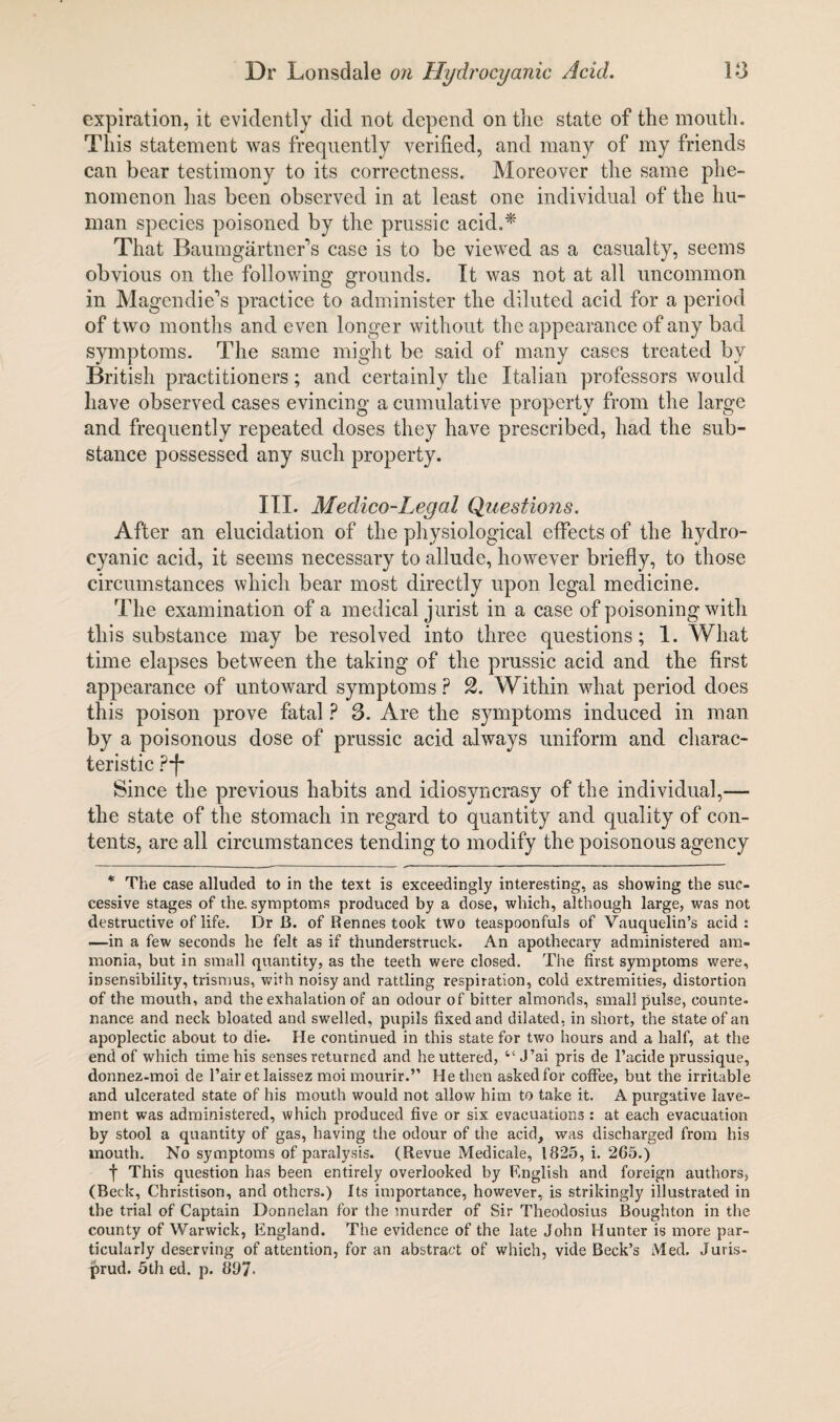 expiration, it evidently did not depend on the state of the mouth. This statement was frequently verified, and many of my friends can bear testimony to its correctness. Moreover the same phe¬ nomenon has been observed in at least one individual of the hu¬ man species poisoned by the prussic acid.* That Baumgartner’s case is to be viewed as a casualty, seems obvious on the following grounds. It was not at all uncommon in Magendie’s practice to administer the diluted acid for a period of two months and even longer without the appearance of any bad symptoms. The same might be said of many cases treated by British practitioners; and certainly the Italian professors would have observed cases evincing a cumulative property from the large and frequently repeated doses they have prescribed, had the sub¬ stance possessed any such property. III. Medico-Legal Questions. After an elucidation of the physiological effects of the hydro¬ cyanic acid, it seems necessary to allude, however briefly, to those circumstances which bear most directly upon legal medicine. The examination of a medical jurist in a case of poisoning with this substance may be resolved into three questions; 1. What time elapses between the taking of the prussic acid and the first appearance of untoward symptoms ? 2. Within what period does this poison prove fatal ? 3. Are the symptoms induced in man by a poisonous dose of prussic acid always uniform and charac¬ teristic Pf Since the previous habits and idiosyncrasy of the individual,—- the state of the stomach in regard to quantity and quality of con¬ tents, are all circumstances tending to modify the poisonous agency * The case alluded to in the text is exceedingly interesting, as showing the suc¬ cessive stages of the. symptoms produced by a dose, which, although large, was not destructive of life. Dr B. of Rennes took two teaspoonfuls of Vauquelin’s acid : —in a few seconds he felt as if thunderstruck. An apothecary administered am¬ monia, but in small quantity, as the teeth were closed. The first symptoms were, insensibility, trismus, with noisy and rattling respiration, cold extremities, distortion of the mouth, and the exhalation of an odour of bitter almonds, small pulse, counte¬ nance and neck bloated and swelled, pupils fixed and dilated, in short, the state of an apoplectic about to die. He continued in this state for two hours and a half, at the end of which time his senses returned and he uttered, “ J’ai pris de l’acide prussique, donnez-moi de l’air et laissez moi mourir.” He then askedfor coffee, but the irritable and ulcerated state of his mouth would not allow him to take it. A purgative lave¬ ment was administered, which produced five or six evacuations : at each evacuation by stool a quantity of gas, having the odour of the acid, was discharged from his mouth. No symptoms of paralysis. (Revue Medicale, 1825, i. 265.) f This question has been entirely overlooked by English and foreign authors, (Beck, Christison, and others.) Its importance, however, is strikingly illustrated in the trial of Captain Donnelan for the murder of Sir Theodosius Boughton in the county of Warwick, England. The evidence of the late John Hunter is more par¬ ticularly deserving of attention, for an abstract of which, vide Beck’s Med. Juris- prud. 5th ed. p. 897-