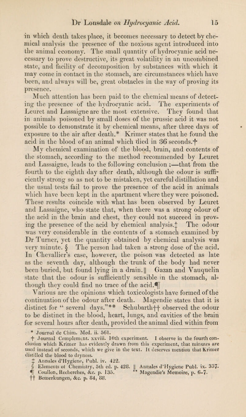 in which death takes place, it becomes necessary to detect by che¬ mical analysis the presence of the noxious agent introduced into the animal economy. The small quantity of hydrocyanic acid ne¬ cessary to prove destructive, its great volatility in an uncombined state, and facility of decomposition by substances with which it may come in contact in the stomach, are circumstances which have been, and always will be, great obstacles in the way of proving its presence. Much attention has been paid to the chemical means of detect¬ ing the presence of the hydrocyanic acid. The experiments of Leuret and Lassaigne are the most extensive. They found that in animals poisoned by small doses of the prussic acid it was not possible to demonstrate it by chemical means, after three days of exposure to the air after death.* * Krimer states that he found the acid in the blood of an animal which died in 36 seconds. My chemical examination of the blood, brain, and contents of the stomach, according to the method recommended by Leuret and Lassaigne, leads to the following conclusion ;—that from the fourth to the eighth day after death, although the odour is suffi¬ ciently strong so as not to be mistaken, yet careful distillation and the usual tests fail to prove the presence of the acid in animals which have been kept in the apartment where they were poisoned. These results coincide with what has been observed by Leuret and Lassaigne, who state that, when there was a strong odour of the acid in the brain and chest, they could not succeed in prov¬ ing the presence of the acid by chemical analysis.The odour was very considerable in the contents of a stomach examined by Dr Turner, yet the quantity obtained by chemical analysis was very minute. § The person had taken a strong dose of the acid. In Ohevallier’s case, however, the poison was detected as late as the seventh day, although the trunk of the body had never been buried, but found lying in a drain. || Gazan and Vauquelin state that the odour is sufficiently sensible in the stomach, al¬ though they could find no trace of the acid.^j Various are the opinions which toxicologists have formed of the continuation of the odour after death. Magendie states that it is distinct for “ several days.”** Schubarthff observed the odour to be distinct in the blood, heart, lungs, and cavities of the brain for several hours after death, provided the animal died within from * Journal de Chim. Med. ii. 561. *f* Journal Complement, xxviii. 10th experiment. I observe in the fourth con¬ clusion which Krimer has evidently drawn from this experiment, that minutes are used instead of seconds, which we give in the text. It deserves mention that Krimer distilled the blood to dryness. £ Annales d’Hygiene, Publ. iv. 422. § Elements ot Chemistry, 5th ed. p. 428. || Annales d'Hygiene Publ. ix. 337* 5[ Coullon, Recherches, &c. p. 135. ** Magendie’s Memoire, p. 6-7° ft Bemerkungen, &c. p. 84, 88.
