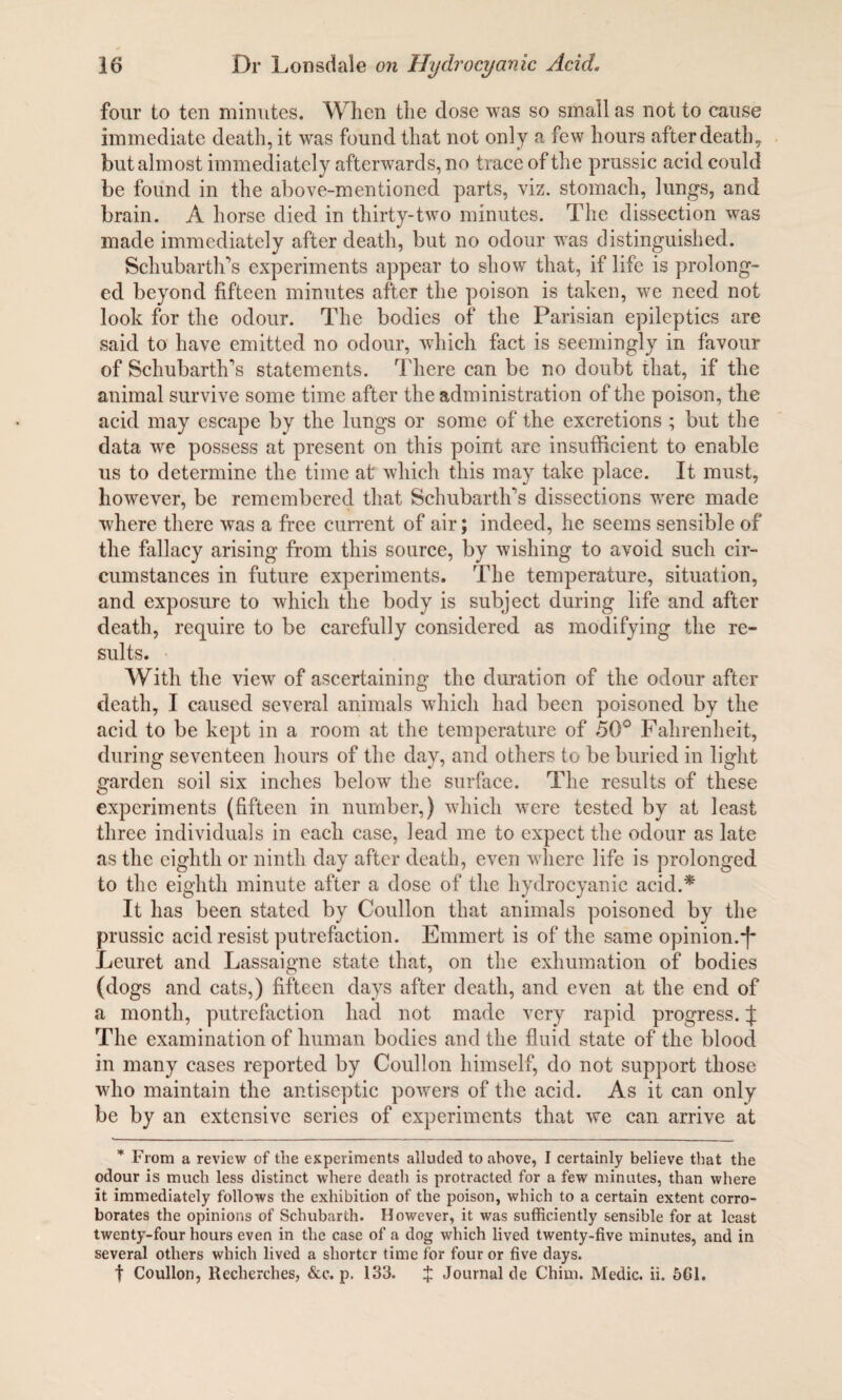 four to ten minutes. When the dose was so small as not to cause immediate death, it was found that not only a few hours after death, but almost immediately afterwards, no trace of the prussic acid could be found in the above-mentioned parts, viz. stomach, lungs, and brain. A horse died in thirty-two minutes. The dissection was made immediately after death, but no odour was distinguished. Schubarth’s experiments appear to show that, if life is prolong¬ ed beyond fifteen minutes after the poison is taken, we need not look for the odour. The bodies of the Parisian epileptics are said to have emitted no odour, which fact is seemingly in favour of Schubarth's statements. There can be no doubt that, if the animal survive some time after the administration of the poison, the acid may escape by the lungs or some of the excretions ; but the data we possess at present on this point are insufficient to enable us to determine the time at which this may take place. It must, however, be remembered that Schubarth's dissections were made where there was a free current of air; indeed, he seems sensible of the fallacy arising from this source, by wishing to avoid such cir¬ cumstances in future experiments. The temperature, situation, and exposure to which the body is subject during life and after death, require to be carefully considered as modifying the re¬ sults. With the view of ascertaining the duration of the odour after death, I caused several animals which had been poisoned by the acid to be kept in a room at the temperature of 50° Fahrenheit, during seventeen hours of the day, and others to be buried in light garden soil six inches below the surface. The results of these experiments (fifteen in number,) which were tested by at least three individuals in each case, lead me to expect the odour as late as the eighth or ninth day after death, even where life is prolonged to the eighth minute after a dose of the hydrocyanic acid.* It has been stated by Coullon that animals poisoned by the prussic acid resist putrefaction. Emmert is of the same opinion. Leuret and Lassaigne state that, on the exhumation of bodies (dogs and cats,) fifteen days after death, and even at the end of a month, putrefaction had not made very rapid progress. J The examination of human bodies and the fluid state of the blood in many cases reported by Coullon himself, do not support those who maintain the antiseptic powers of the acid. As it can only be by an extensive series of experiments that we can arrive at * From a review of the experiments alluded to above, I certainly believe that the odour is much less distinct where death is protracted for a few minutes, than where it immediately follows the exhibition of the poison, which to a certain extent corro¬ borates the opinions of Schubarth. However, it was sufficiently sensible for at least twenty-four hours even in the case of a dog which lived twenty-five minutes, and in several others which lived a shorter time for four or five days. t Coullon, Recherches, &c. p. 133. $ Journal de Chirn. Medic, ii. 561.