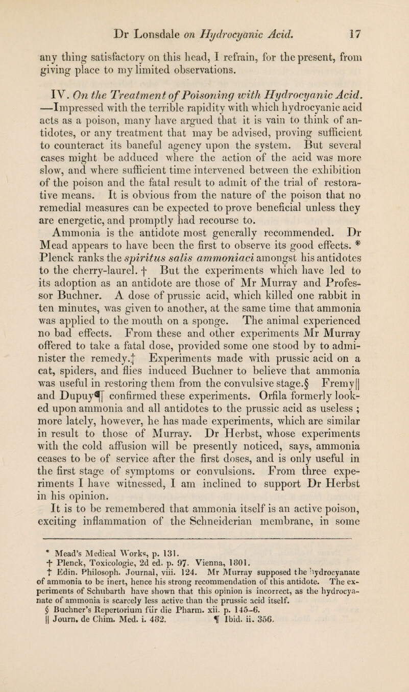 any tiling satisfactory on this head, I refrain, for the present, from giving place to my limited observations. IV. On the Treatment of Poisoning ivith Hydrocyanic Acid. ■—Impressed with the terrible rapidity with which hydrocyanic acid acts as a poison, many have argued that it is vain to think of an¬ tidotes, or any treatment that may be advised, proving sufficient to counteract its baneful agency upon the system. But several cases might be adduced where the action of the acid was more slow, and where sufficient time intervened between the exhibition of the poison and the fatal result to admit of the trial of restora¬ tive means. It is obvious from the nature of the poison that no remedial measures can be expected to prove beneficial unless they are energetic, and promptly had recourse to. Ammonia is the antidote most generally recommended. Dr Mead appears to have been the first to observe its good effects. * Plenck ranks the spiritus satis ammoniaci amongst his antidotes to the cherry-laurel, f But the experiments which have led to its adoption as an antidote are those of Mr Murray and Profes¬ sor Buchner. A dose of prussic acid, which killed one rabbit in ten minutes, was given to another, at the same time that ammonia was applied to the mouth on a sponge. The animal experienced no bad effects. From these and other experiments Mr Murray offered to take a fatal dose, provided some one stood by to admi¬ nister the remedy.^ Experiments made with prussic acid on a cat, spiders, and flies induced Buchner to believe that ammonia was useful in restoring them from the convulsive stage.§ Fremy|| and Dupuy^[ confirmed these experiments. Orfila formerly look¬ ed upon ammonia and all antidotes to the prussic acid as useless ; more lately, however, he has made experiments, which are similar in result to those of Murray. Dr Herbst, whose experiments with the cold affusion will be presently noticed, says, ammonia ceases to be of service after the first doses, and is only useful in the first stage of symptoms or convulsions. From three expe¬ riments I have witnessed, I am inclined to support Dr Herbst in his opinion. It is to be remembered that ammonia itself is an active poison, exciting inflammation of the Schneiderian membrane, in some * Mead’s Medical Works, p. 131. *|- Plenck, Toxicologie, 2d ed. p. 97- Vienna, 1801. t Edin. Philosoph. Journal, viii. 124. Mr Murray supposed the bydrocyanate of ammonia to be inert, hence his strong recommendation of this antidote. The ex¬ periments of Schubarth have shown that this opinion is incorrect, as the hydrocya- nate of ammonia is scarcely less active than the prussic acid itself. $ Buchner’s Repertorium fiir die Pharm. xii. p. 145-6. |) Journ. de Chim. Med. i. 482. Ibid. ii. 356,