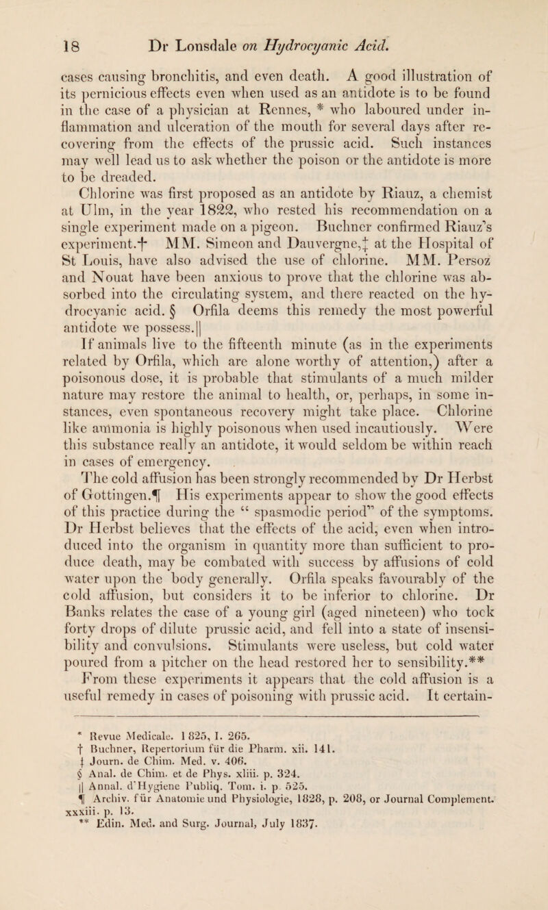 cases causing bronchitis, and even death. A good illustration of its pernicious effects even when used as an antidote is to be found in the case of a physician at Rennes, * * * § who laboured under in¬ flammation and ulceration of the mouth for several days after re¬ covering from the effects of the prussic acid. Such instances may well lead us to ask whether the poison or the antidote is more to be dreaded. Chlorine was first proposed as an antidote by Riauz, a chemist at Ulm, in the year 1822, who rested his recommendation on a single experiment made on a pigeon. Buchner confirmed Riauz's experiment.MM. Simeon and Dauvergne,j at the Hospital of St Louis, have also advised the use of chlorine. MM. Persoz and Nouat have been anxious to prove that the chlorine was ab¬ sorbed into the circulating system, and there reacted on the hy¬ drocyanic acid. § Orfila deems this remedy the most powerful antidote we possess.|| If animals live to the fifteenth minute (as in the experiments related by Orfila, which are alone worthy of attention,) after a poisonous dose, it is probable that stimulants of a much milder nature may restore the animal to health, or, perhaps, in some in¬ stances, even spontaneous recovery might take place. Chlorine like ammonia is highly poisonous when used incautiously. Were this substance really an antidote, it would seldom be within reach in cases of emergency. The cold affusion has been strongly recommended by Dr Herbst of Gottingen:H His experiments appear to show the good effects of this practice during the u spasmodic period” of the symptoms. Dr Herbst believes that the effects of the acid, even when intro¬ duced into the organism in quantity more than sufficient to pro¬ duce death, may be combated with success by affusions of cold water upon the body generally. Orfila speaks favourably of the cold affusion, but considers it to be inferior to chlorine. Dr Banks relates the case of a young girl (aged nineteen) who tock forty drops of dilute prussic acid, and fell into a state of insensi¬ bility and convulsions. Stimulants were useless, but cold water poured from a pitcher on the head restored her to sensibility.** From these experiments it appears that the cold affusion is a useful remedy in cases of poisoning with prussic acid. It certain- * Revue Medicate. 1 825, I. 265. f Buchner, Repertorium fUr die Pharm. xii. 141. } Journ. de Chim. Med. v. 406. § Anal, de Chim. et de Phys. xliii. p. 324. || Annal. d‘Hygiene Publiq. Tom. i. p 525. Archiv. fur Anatomie und Physiologie, 1828, p. 208, or Journal Complement, xxxiii. p. 13. ** Edin. Med. and Surg. Journal, July 1837-