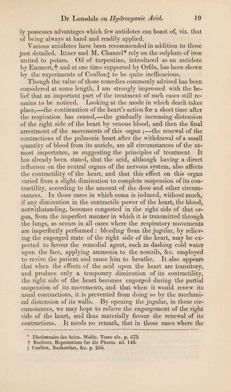 ]y possesses advantages which few antidotes can boast of, viz. that of being always at hand and readily applied. Various antidotes have been recommended in addition to those just detailed. Ittner and M. Chancel* rely on the sulphate of iron united to potass. Oil of turpentine, introduced as an antidote by Emmert,'f' and at one time supported by Orfila, has been shown by the experiments of CoullonJ to be quite inefficacious. Though the value of those remedies commonly advised has been considered at some length, I am strongly impressed with the be¬ lief that an important part of the treatment of such cases still re¬ mains to be noticed. Looking at the mode in which death takes place,—the continuation of the heart’s action for a short time after the respiration has ceased,—the gradually increasing distension of the right side of the heart by venous blood, and then the final arrestment of the movements of this organ ;—the renewal of the contractions of the pulmonic heart after the withdrawal of a small quantity of blood from its auricle, are all circumstances of the ut¬ most importance, as suggesting the principles of treatment It has already been stated, that the acid, although having a direct influence on the central organs of the nervous system, also affects the contractility of the heart, and that this effect on this organ varied from a slight diminution to complete suspension of its con¬ tractility, according to the amount of the dose and other circum¬ stances. In those cases in which coma is induced, without much, if any diminution in the contractile power of the heart, the blood, notwithstanding, becomes congested in the right side of that or¬ gan, from the imperfect manner in which it is transmitted through the lungs, as occurs in all cases where the respiratory movements are imperfectly performed : bleeding from the jugular, by reliev¬ ing the engorged state of the right side of the heart, may be ex¬ pected to favour the remedial agent, such as dashing cold water upon the face, applying ammonia to the nostrils, &c. employed to revive the patient and cause him to breathe. It also appears that when the effects of the acid upon the heart are transitory, and produce only a temporary diminution of its contractility, the right side of the heart becomes engorged during the partial suspension of its movements, and that when it would renew its usual contractions, it is prevented from doing so by the mechani¬ cal distension of its walls. By opening the jugular, in these cir¬ cumstances, we may hope to relieve the engorgement of the right side of the heart, and thus materially favour the renewal of its contractions. It needs no remark, that in those cases where the * Dictionnaire des Scien. Medic. Tome xlv. p. 573. f Buchner, Repertorium fur die Pharm. xii. 143. \ Coullon, Recherches, &c. p. 255.