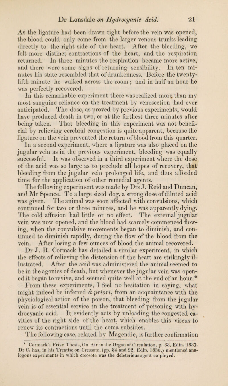 As tlie ligature had been drawn tight before the vein was opened, the blood could only come from the larger venous trunks leading directly to the right side of the heart. After the bleeding, we felt more distinct contractions of the heart, and the respiration returned. In three minutes the respiration became more active, and there were some signs of returning sensibility. In ten mi¬ nutes his state resembled that of drunkenness. Before the twenty- fifth minute he walked across the room ; and in half an hour he was perfectly recovered. In this remarkable experiment there was realized more than my most sanguine reliance on the treatment by venesection had ever anticipated. The dose, as proved by previous experiments, would have produced death in two, or at the farthest three minutes after being taken. That bleeding in this experiment was not benefi¬ cial by relieving cerebral congestion is quite apparent, because the ligature on the vein prevented the return of blood from this quarter. In a second experiment, where a ligature was also placed on the jugular vein as in the previous experiment, bleeding was equally successful. It was observed in a third experiment where the dose of the acid was so large as to preclude all hopes of recovery, that bleeding from the jugular vein prolonged life, and thus afforded time for the application of other remedial agents. The following experiment was made by Drs J. Reid and Duncan, and Mr Spence. To a large sized dog, a strong dose of diluted acid was given. The animal was soon affected with convulsions, which continued for two or three minutes, and he was apparently dying. The cold affusion had little or no effect. The external jugular vein was now opened, and the blood had scarcely commenced flow¬ ing, when the convulsive movements began to diminish, and con¬ tinued to diminish rapidly, during the flow of the blood from the vein. After losing a few ounces of blood the animal recovered. Dr J. R. Cormack has detailed a similar experiment, in which the effects of relieving the distension of the heart are strikingly il¬ lustrated. After the acid was administered the animal seemed to be in the agonies of death, but whenever the jugular vein was open¬ ed it began to revive, and seemed quite well at the end of an hour.* From these experiments, I feel no hesitation in saying, what might indeed be inferred a, priori, from an acquaintance with the physiological action of the poison, that bleeding from the jugular vein is of essential service in the treatment of poisoning with hy¬ drocyanic acid. It evidently acts by unloading the congested ca¬ vities of the right side of the heart, which enables this viscus to renew its contractions until the coma subsides. The following case, related by Magendie, is further confirmation * Cormack’s Prize Thesis, On Air in the Organ of Circulation, p. 38, Edin. 1837. Dr C. has, in his Treatise on Creosote, (pp. 84 and 92, Edin. 1830',) mentioned ana¬ logous experiments in which creosote was the deleterious agent employed.