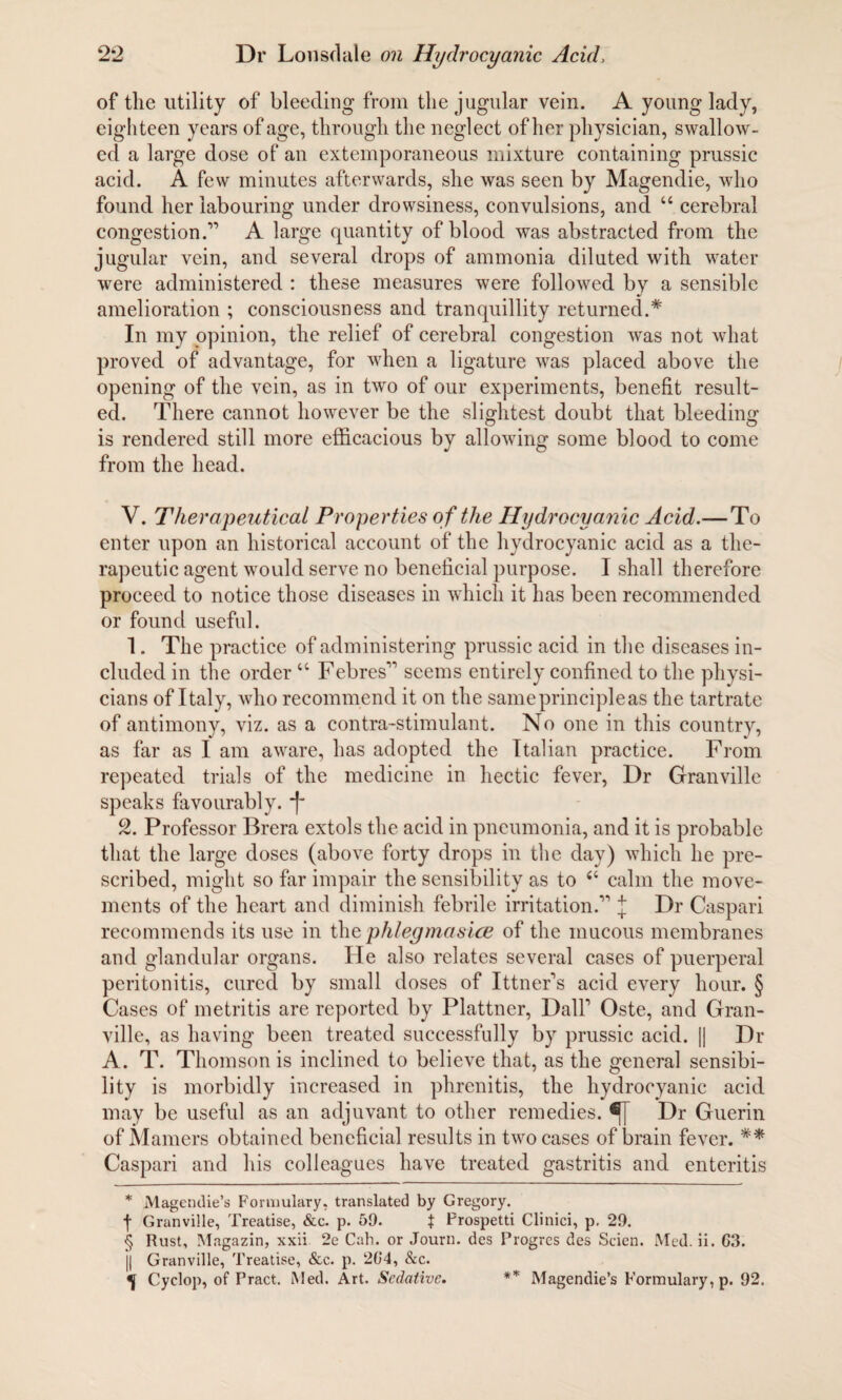 of the utility of bleeding from the jugular vein. A young lady, eighteen years of age, through the neglect of her physician, swallow¬ ed a large dose of an extemporaneous mixture containing prussic acid. A few minutes afterwards, she was seen by Magendie, who found her labouring under drowsiness, convulsions, and “ cerebral congestion.1’ A large quantity of blood was abstracted from the jugular vein, and several drops of ammonia dilated with water were administered : these measures were followed by a sensible amelioration ; consciousness and tranquillity returned.* In my opinion, the relief of cerebral congestion was not what proved of advantage, for when a ligature was placed above the opening of the vein, as in two of our experiments, benefit result¬ ed. There cannot however be the slightest doubt that bleeding is rendered still more efficacious by allowing some blood to come from the head. V. Therapeutical Properties o f the Hydrocyanic Acid.— To enter upon an historical account of the hydrocyanic acid as a the¬ rapeutic agent would serve no beneficial purpose. I shall therefore proceed to notice those diseases in which it has been recommended or found useful. 1. The practice of administering prussic acid in the diseases in¬ cluded in the order “ Febres11 seems entirely confined to the physi¬ cians of Italy, who recommend it on the same principle as the tartrate of antimony, viz. as a contra-stimulant. No one in this country, as far as I am aware, has adopted the Italian practice. From repeated trials of the medicine in hectic fever, Dr Granville speaks favourably. * * §f 2. Professor Brera extols the acid in pneumonia, and it is probable that the large doses (above forty drops in the day) which he pre¬ scribed, might so far impair the sensibility as to 6i calm the move¬ ments of the heart and diminish febrile irritation.11 J Dr Caspari recommends its use in the phlegmasice of the mucous membranes and glandular organs. He also relates several cases of puerperal peritonitis, cured by small doses of Ittner’s acid every hour. § Cases of metritis are reported by Plattner, Dali1 Oste, and Gran¬ ville, as having been treated successfully by prussic acid. [| Dr A. T. Thomson is inclined to believe that, as the general sensibi¬ lity is morbidly increased in phrenitis, the hydrocyanic acid may be useful as an adjuvant to other remedies. Dr Guerin of Mamers obtained beneficial results in two cases of brain fever. ** Caspari and his colleagues have treated gastritis and enteritis * Magendie’s Formulary, translated by Gregory. f Granville, Treatise, &c. p. 59. $ Prospetti Clinici, p. 29. § Rust, Magazin, xxii 2e Cab. or Journ. des Progrcs des Scien. Med. ii. 63. j| Granville, Treatise, &c. p. 204, Sec. Cyclop, of Pract. Med. Art. Sedative. ** Magendie’s Formulary, p. 92.