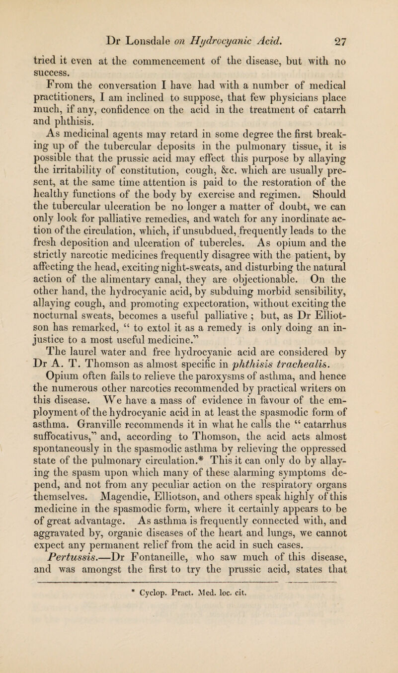 tried it even at the commencement of the disease, but with no success. From the conversation I have had with a number of medical practitioners, I am inclined to suppose, that few physicians place much, if any, confidence on the acid in the treatment of catarrh and phthisis. As medicinal agents may retard in some degree the first break¬ ing up of the tubercular deposits in the pulmonary tissue, it is possible that the prussic acid may effect this purpose by allaying the irritability of constitution, cough, &c. which are usually pre¬ sent, at the same time attention is paid to the restoration of the healthy functions of the body by exercise and regimen. Should the tubercular ulceration be no longer a matter of doubt, we can only look for palliative remedies, and watch for any inordinate ac¬ tion of the circulation, which, if unsubdued, frequently leads to the fresh deposition and ulceration of tubercles. As opium and the strictly narcotic medicines frequently disagree with the patient, by affecting the head, exciting night-sweats, and disturbing the natural action of the alimentary canal, they are objectionable. On the other hand, the hydrocyanic acid, by subduing morbid sensibility, allaying cough, and promoting expectoration, without exciting the nocturnal sweats, becomes a useful palliative ; but, as Dr Elliot- son has remarked, “ to extol it as a remedy is only doing an in¬ justice to a most useful medicine.” The laurel water and free hydrocyanic acid are considered by Dr A. T. Thomson as almost specific in phthisis trachealis. Opium often fails to relieve the paroxysms of asthma, and hence the numerous other narcotics recommended by practical writers on this disease. We have a mass of evidence in favour of the em¬ ployment of the hydrocyanic acid in at least the spasmodic form of asthma. Granville recommends it in what he calls the “ catarrhus suffocativus,” and, according to Thomson, the acid acts almost spontaneously in the spasmodic asthma by relieving the oppressed state of the pulmonary circulation.* This it can only do by allay¬ ing the spasm upon which many of these alarming symptoms de¬ pend, and not from any peculiar action on the respiratory organs themselves. Magendie, Elliotson, and others speak highly of this medicine in the spasmodic form, where it certainly appears to be of great advantage. As asthma is frequently connected with, and aggravated by, organic diseases of the heart and lungs, we cannot expect any permanent relief from the acid in such cases. Pertussis.—Dr Fontaneille, who saw much of this disease, and was amongst the first to try the prussic acid, states that * Cyclop. Pract. Med. loc. cit.