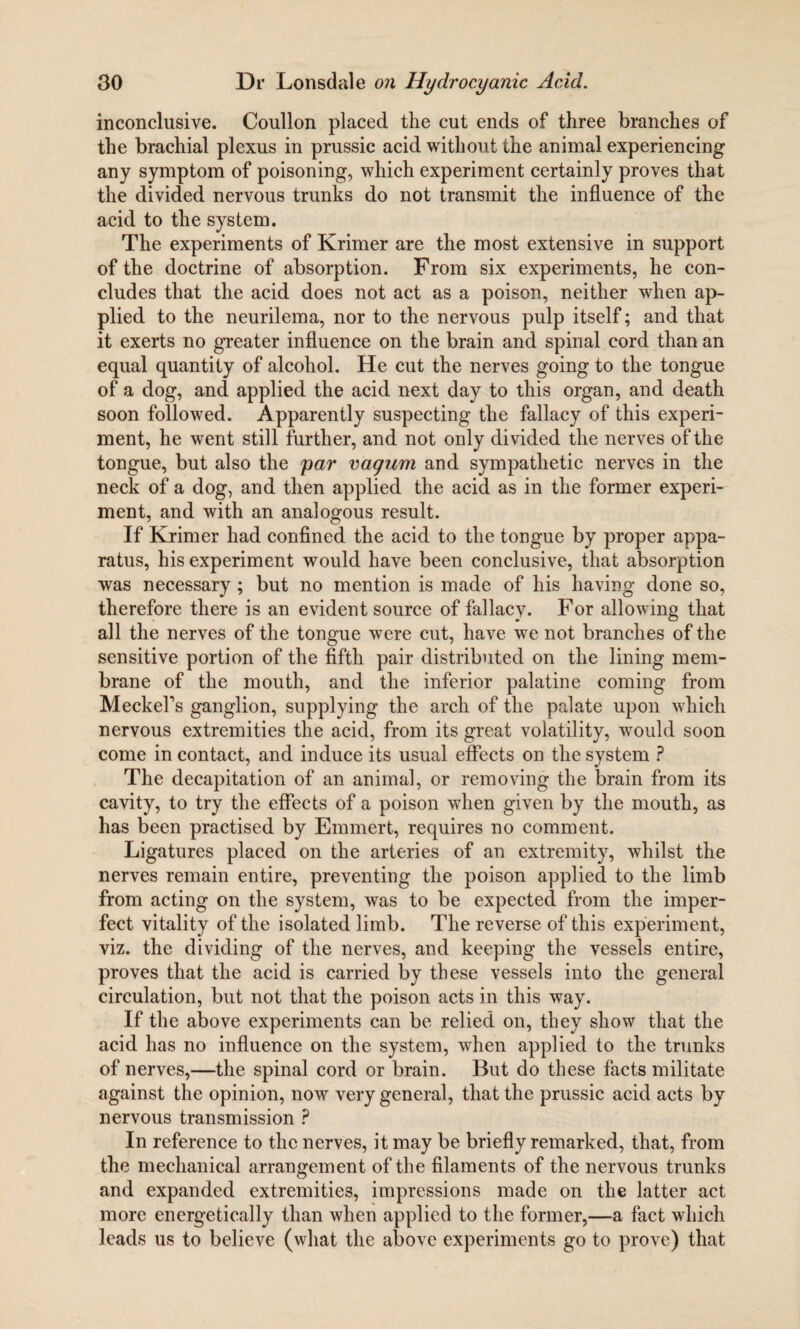 inconclusive. Coullon placed the cut ends of three branches of the brachial plexus in prussic acid without the animal experiencing any symptom of poisoning, which experiment certainly proves that the divided nervous trunks do not transmit the influence of the acid to the system. The experiments of Krimer are the most extensive in support of the doctrine of absorption. From six experiments, he con¬ cludes that the acid does not act as a poison, neither when ap¬ plied to the neurilema, nor to the nervous pulp itself; and that it exerts no greater influence on the brain and spinal cord than an equal quantity of alcohol. He cut the nerves going to the tongue of a dog, and applied the acid next day to this organ, and death soon followed. Apparently suspecting the fallacy of this experi¬ ment, he went still further, and not only divided the nerves of the tongue, but also the par vagum and sympathetic nerves in the neck of a dog, and then applied the acid as in the former experi¬ ment, and with an analogous result. If Krimer had confined the acid to the tongue by proper appa¬ ratus, his experiment would have been conclusive, that absorption was necessary; but no mention is made of his having done so, therefore there is an evident source of fallacy. For allowing that all the nerves of the tongue were cut, have we not branches of the sensitive portion of the fifth pair distributed on the lining mem¬ brane of the mouth, and the inferior palatine coming from Meckel's ganglion, supplying the arch of the palate upon which nervous extremities the acid, from its great volatility, would soon come in contact, and induce its usual effects on the system ? The decapitation of an animal, or removing the brain from its cavity, to try the effects of a poison when given by the mouth, as has been practised by Emmert, requires no comment. Ligatures placed on the arteries of an extremity, whilst the nerves remain entire, preventing the poison applied to the limb from acting on the system, was to be expected from the imper¬ fect vitality of the isolated limb. The reverse of this experiment, viz. the dividing of the nerves, and keeping the vessels entire, proves that the acid is carried by these vessels into the general circulation, but not that the poison acts in this way. If the above experiments can be relied on, they show that the acid has no influence on the system, when applied to the trunks of nerves,—the spinal cord or brain. But do these facts militate against the opinion, now very general, that the prussic acid acts by nervous transmission ? In reference to the nerves, it may be briefly remarked, that, from the mechanical arrangement of the filaments of the nervous trunks and expanded extremities, impressions made on the latter act more energetically than when applied to the former,—a fact which leads us to believe (what the above experiments go to prove) that