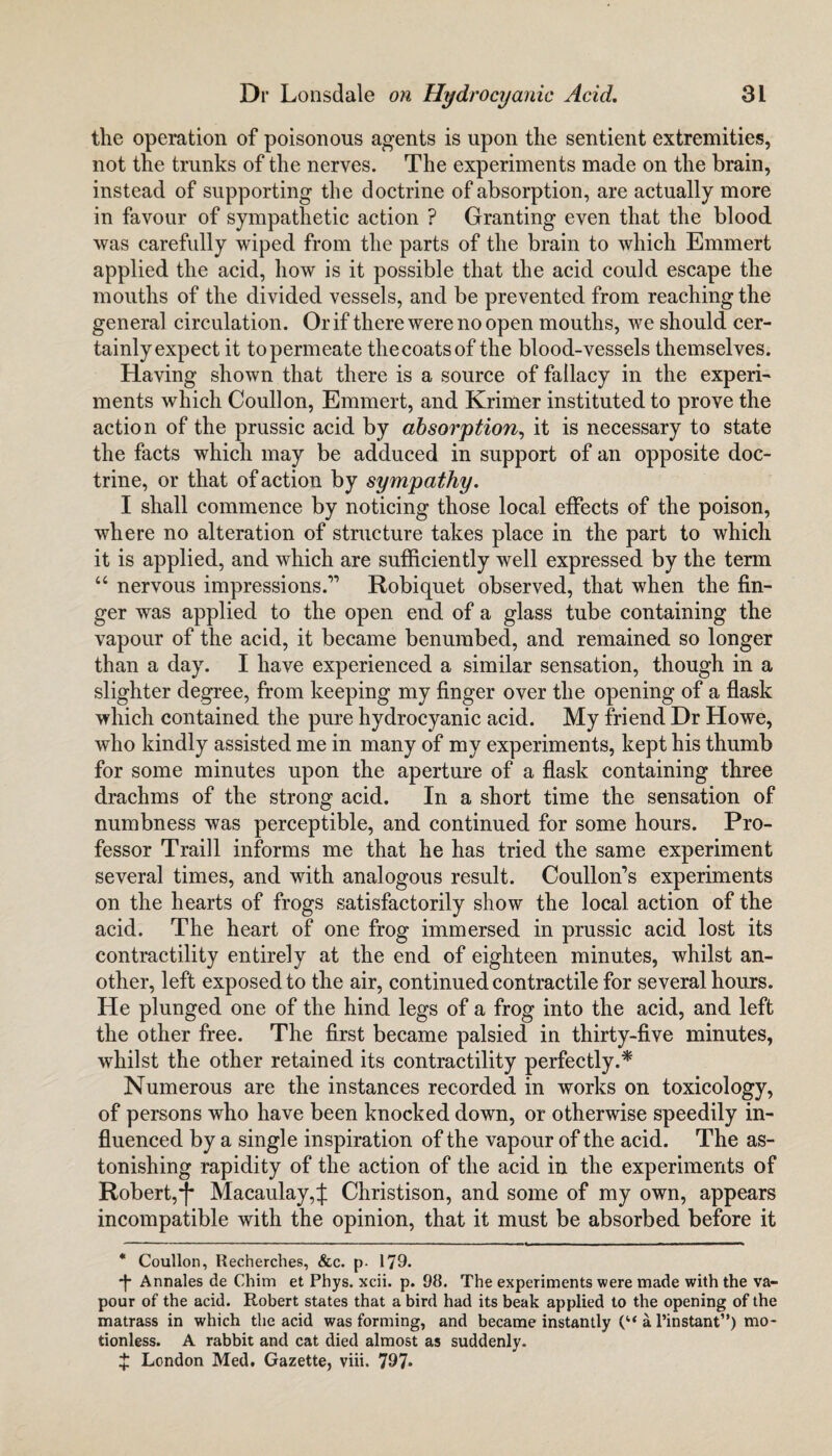 the operation of poisonous agents is upon the sentient extremities, not the trunks of the nerves. The experiments made on the brain, instead of supporting the doctrine of absorption, are actually more in favour of sympathetic action ? Granting even that the blood was carefully wiped from the parts of the brain to which Emmert applied the acid, how is it possible that the acid could escape the mouths of the divided vessels, and be prevented from reaching the general circulation. Or if there were no open mouths, we should cer¬ tainly expect it to permeate the coats of the blood-vessels themselves. Having shown that there is a source of fallacy in the experi¬ ments which Coullon, Emmert, and Krimer instituted to prove the action of the prussic acid by absorption, it is necessary to state the facts which may be adduced in support of an opposite doc¬ trine, or that of action by sympathy. I shall commence by noticing those local effects of the poison, where no alteration of structure takes place in the part to which it is applied, and which are sufficiently well expressed by the term “ nervous impressions.” Robiquet observed, that when the fin¬ ger was applied to the open end of a glass tube containing the vapour of the acid, it became benumbed, and remained so longer than a day. I have experienced a similar sensation, though in a slighter degree, from keeping my finger over the opening of a flask which contained the pure hydrocyanic acid. My friend Dr Howe, who kindly assisted me in many of my experiments, kept his thumb for some minutes upon the aperture of a flask containing three drachms of the strong acid. In a short time the sensation of numbness was perceptible, and continued for some hours. Pro¬ fessor Traill informs me that he has tried the same experiment several times, and with analogous result. Coulloffs experiments on the hearts of frogs satisfactorily show the local action of the acid. The heart of one frog immersed in prussic acid lost its contractility entirely at the end of eighteen minutes, whilst an¬ other, left exposed to the air, continued contractile for several hours. He plunged one of the hind legs of a frog into the acid, and left the other free. The first became palsied in thirty-five minutes, whilst the other retained its contractility perfectly.* Numerous are the instances recorded in works on toxicology, of persons who have been knocked down, or otherwise speedily in¬ fluenced by a single inspiration of the vapour of the acid. The as¬ tonishing rapidity of the action of the acid in the experiments of Robert,-f* Macaulay,£ Christison, and some of my own, appears incompatible with the opinion, that it must be absorbed before it * Coullon, Recherches, &c. p. 179. *|* Annales de Chim et Phys. xcii. p. 98. The experiments were made with the va¬ pour of the acid. Robert states that a bird had its beak applied to the opening of the matrass in which the acid was forming, and became instantly (“ a l’instant”) mo¬ tionless. A rabbit and cat died almost as suddenly. X London Med. Gazette, viii. 797*