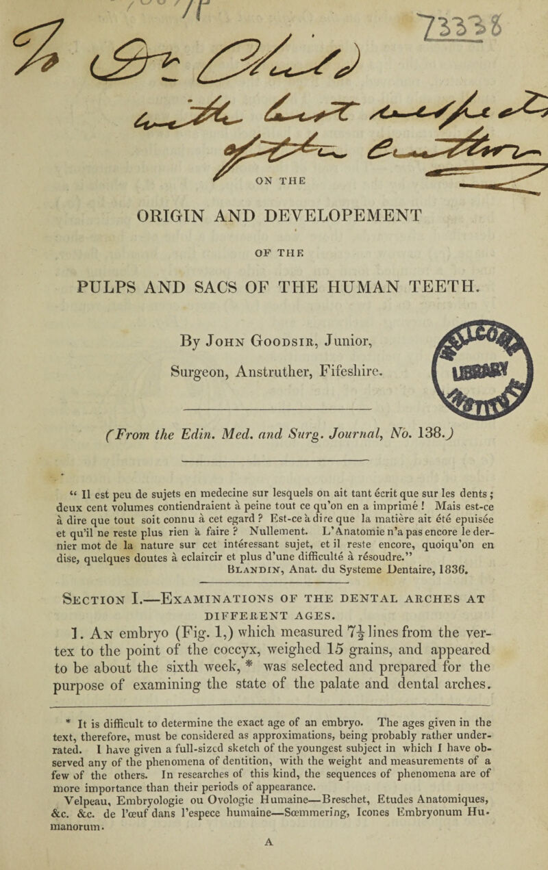 ORIGIN AND DEVELOPEMENT OF THE PULPS AND SACS OF THE HUMAN TEETH. By John Goodsir, Junior, Surgeon, Anstruther, Fifesliire. CFrom the Edin. Med. and Surg. Journal, No. 138.J “ II est peu de sujets en medecine sur lesquels on ait tant ecrit que sur les dents ; deux cent volumes contiendraient a peine tout ce qu’on en a imprime ! Mais est-ce a dire que tout soit connu a cet egard ? Est-ce a dire que la matiere ait ete epuisee et qu’il ne reste plus rien a faire ? Nullement. L’A.natomie n’a pas encore le der¬ nier mot de la nature sur cet interessant sujet, et il reste encore, quoiqu’on en dise, quelques doutes a eclaircir et plus d’une difficulty a resoudre.” Blandin, Anat. du Systeme Dentaire, 1836. Section I.—Examinations of the dental arches at DIFFERENT AGES. I. An embryo (Fig. 1,) which measured 7-J lines from the ver¬ tex to the point of the coccyx, weighed 15 grains, and appeared to be about the sixth week, * was selected and prepared for the purpose of examining the state of the palate and dental arches. * It is difficult to determine the exact age of an embryo. The ages given in the text, therefore, must be considered as approximations, being probably rather under¬ rated. 1 have given a full-sized sketch of the youngest subject in which I have ob¬ served any of the phenomena of dentition, with the weight and measurements of a few of the others. In researches of this kind, the sequences of phenomena are of more importance than their periods of appearance. Velpeau, Embryologie ou Ovologie Humaine—Breschet, Etudes Anatomiques, &c. &c. de l’ceuf dans l’espece humaine—Soemmering, leones Embryonum Hu- manorum. A