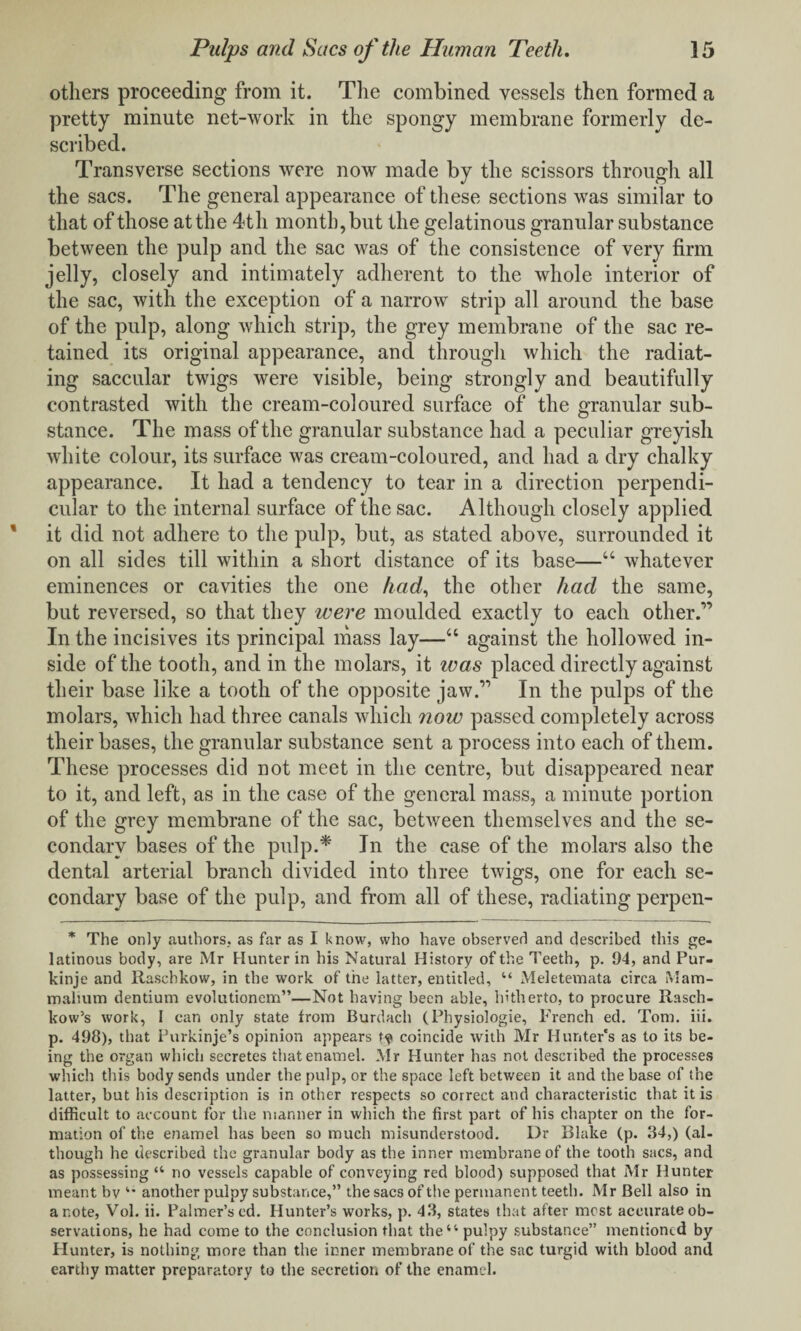 others proceeding from it. The combined vessels then formed a pretty minute net-work in the spongy membrane formerly de¬ scribed. Transverse sections were now made by the scissors through all the sacs. The general appearance of these sections was similar to that of those at the 4th month, but the gelatinous granular substance between the pulp and the sac was of the consistence of very firm jelly, closely and intimately adherent to the whole interior of the sac, with the exception of a narrow strip all around the base of the pulp, along which strip, the grey membrane of the sac re¬ tained its original appearance, and through which the radiat¬ ing saccular twigs were visible, being strongly and beautifully contrasted with the cream-coloured surface of the granular sub¬ stance. The mass of the granular substance had a peculiar greyish white colour, its surface was cream-coloured, and had a dry chalky appearance. It had a tendency to tear in a direction perpendi¬ cular to the internal surface of the sac. Although closely applied it did not adhere to the pulp, but, as stated above, surrounded it on all sides till within a short distance of its base—“ whatever eminences or cavities the one had, the other had the same, but reversed, so that they were moulded exactly to each other.'” In the incisives its principal mass lay—“ against the hollowed in¬ side of the tooth, and in the molars, it ivas placed directly against their base like a tooth of the opposite jaw.” In the pulps of the molars, which had three canals which now passed completely across their bases, the granular substance sent a process into each of them. These processes did not meet in the centre, but disappeared near to it, and left, as in the case of the general mass, a minute portion of the grey membrane of the sac, between themselves and the se¬ condary bases of the pulp.* In the case of the molars also the dental arterial branch divided into three twigs, one for each se¬ condary base of the pulp, and from all of these, radiating perpen- * The only authors, as far as I know, who have observer! and described this ge¬ latinous body, are Mr Hunter in his Natural History of the Teeth, p, 94, and Fur- kinje and Raschkow, in the work of the latter, entitled, “ Meletevnata circa Mam- mahum dentium evolutionem”—Not having been able, hitherto, to procure Rasch- kow’s work, I can only state from Burdach (Physiologie, French ed. Tom. iii. p. 498), that Furkinje’s opinion appears coincide with Mr Hunter's as to its be¬ ing the organ which secretes that enamel. Mr Hunter has not described the processes which this body sends under the pulp, or the space left between it and the base of the latter, but his description is in other respects so correct and characteristic that it is difficult to account for the manner in which the first part of his chapter on the for¬ mation of the enamel has been so much misunderstood. Dr Blake (p. 34,) (al¬ though he described the granular body as the inner membrane of the tooth sacs, and as possessing “ no vessels capable of conveying red blood) supposed that Mr Hunter meant bv “ another pulpy substance,” the sacs of the permanent teeth. Mr Bell also in a note, Vol. ii. Palmer’s ed. Hunter’s works, p. 43, states that after most accurate ob¬ servations, he had come to the conclusion that the “pulpy substance” mentioned by Blunter, is nothing more than the inner membrane of the sac turgid with blood and earthy matter preparatory to the secretion of the enamel.