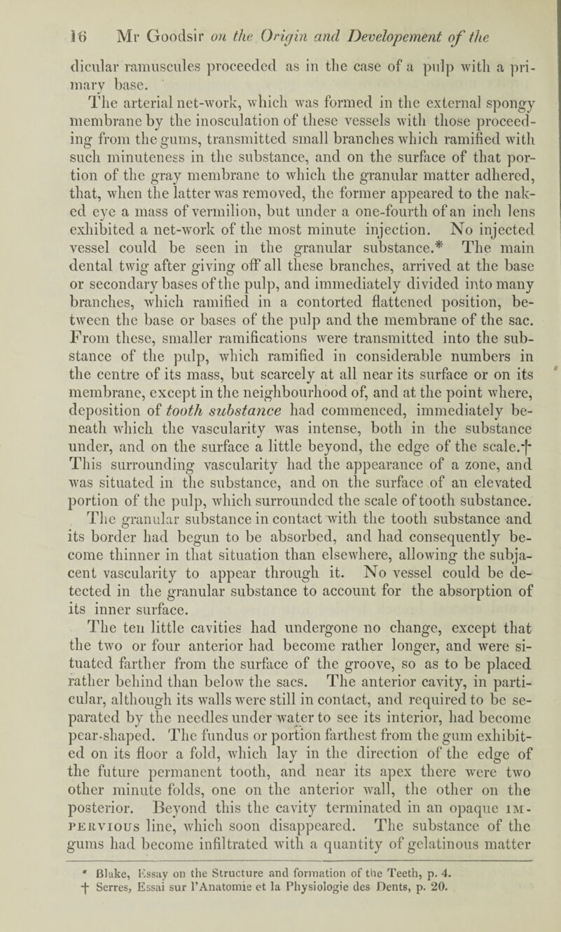 dicular ramuscules proceeded as in the case of a pulp with a pri¬ mary base. The arterial net-work, which was formed in the external spongy membrane by the inosculation of these vessels with those proceed¬ ing from the gums, transmitted small branches which ramified with such minuteness in the substance, and on the surface of that por¬ tion of the gray membrane to which the granular matter adhered, that, when the latter was removed, the former appeared to the nak¬ ed eye a mass of vermilion, but under a one-fourth of an inch lens exhibited a net-work of the most minute injection. No injected vessel could be seen in the granular substance.* The main dental twig after giving off all these branches, arrived at the base or secondary bases of the pulp, and immediately divided into many branches, which ramified in a contorted flattened position, be¬ tween the base or bases of the pulp and the membrane of the sac. From these, smaller ramifications were transmitted into the sub¬ stance of the pulp, which ramified in considerable numbers in the centre of its mass, but scarcely at all near its surface or on its membrane, except in the neighbourhood of, and at the point where, deposition of tooth substance had commenced, immediately be¬ neath which the vascularity was intense, both in the substance under, and on the surface a little beyond, the edge of the scale.j* This surrounding vascularity had the appearance of a zone, and was situated in the substance, and on the surface of an elevated portion of the pulp, which surrounded the scale of tooth substance. The granular substance in contact with the tooth substance and its border had begun to be absorbed, and had consequently be¬ come thinner in that situation than elsewhere, allowing the subja¬ cent vascularity to appear through it. No vessel could be de¬ tected in the granular substance to account for the absorption of its inner surface. The ten little cavities had undergone no change, except that the two or four anterior had become rather longer, and were si¬ tuated farther from the surface of the groove, so as to be placed rather behind than below the sacs. The anterior cavity, in parti¬ cular, although its walls were still in contact, and required to be se¬ parated by the needles under water to see its interior, had become pear-shaped. The fundus or portion farthest from the gum exhibit¬ ed on its floor a fold, which lay in the direction of the edge of the future permanent tooth, and near its apex there were two other minute folds, one on the anterior wall, the other on the posterior. Beyond this the cavity terminated in an opaque im¬ pervious line, which soon disappeared. The substance of the gums had become infiltrated with a quantity of gelatinous matter * Bluke, Essay on the Structure and formation of the Teeth, p. 4. ■j* Serres, Essai sur l’Anatomie et la Physiologie des Dents, p. 20.