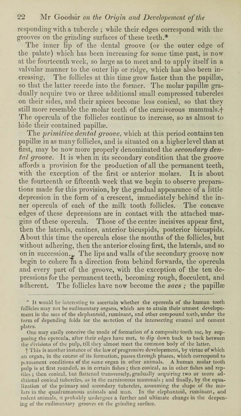 responding with a tubercle ; while their edges correspond with the grooves on the grinding surfaces of these teeth.* The inner lip of the dental groove (or the outer edge of the palate) which has been increasing for some time past, is now at the fourteenth week, so large as to meet and to apply itself in a valvular manner to the outer lip or ridge, which has also been in¬ creasing, The follicles at this time grow faster than the papillae, so that the latter recede into the former. The molar papillae gra¬ dually acquire two or three additional small compressed tubercles on their sides, and their apices become less conical, so that they still more resemble the molar teeth of the carnivorous mammals.f The opercula of the follicles continue to increase, so as almost to hide their contained papillae. The primitive dental groove, which at this period contains ten papillae in as many follicles, and is situated on a higherlevel than at first, may be now more properly denominated the secondary den¬ tal groove. It is when in its secondary condition that the groove affords a provision for the production of all the permanent teeth, with the exception of the first or anterior molars. It is about the fourteenth or fifteenth week that we begin to observe prepara¬ tions made for this provision, by the gradual appearance of a little depression in the form of a crescent, immediately behind the in¬ ner opercula of each of the milk tooth follicles. The concave edges of these depressions are in contact with the attached mar¬ gins of these opercula. Those of the centre incisives appear first, then the laterals, canines, anterior bicuspids, posterior bicuspids. About this time the opercula close the mouths of the follicles, but without adhering, then the anterior closing first, the laterals, and so on in succession.^ The lips and walls of the secondary groove now begin to cohere m a direction from behind forwards, the opercula and every part of the groove, with the exception of the ten de¬ pressions for the permanent teeth, becoming rough, flocculent, and adherent. The follicles have now become the sacs ; the papilla? * It would be interesting to ascertain whether the opercula of the human tooth follicles may not be rudimentary organs, which are to attain their utmost develope¬ ment in the sacs of the elephantoid, ruminant, and other compound teeth, under the form of depending folds lor the secretion of the intersecting enamel and cement plates. One may easily conceive the mode of formation of a composite tooth sac, hy sup¬ posing the opercula, after their edges have met, to dip down back to back between the divisions of the pulp, till they almost meet the common body of the latter. -j- This is another instance of the law of progressive developement, by virtue of which an organ, in the course of its formation, passes through phases, which correspond to permanent conditions of the same organ in other animals. A human molar tooth pulp is at first rounded, as in certain fishes ; then conical, as in other fishes and rep¬ tiles ; then conical, but flattened transversely, gradually acquiring two or more ad¬ ditional conical tubercles, as in the carnivorous mammals ; and finally, by the equa¬ lization of the primary and secondary tubercles, asssuming the shape of the mo¬ lars in the quadrumanous animals and man. In the elephantoid, ruminant, and rodent animals, it probably undergoes a further and ultimate change in the deepen¬ ing of the rudimentary grooves on the grinding surface.