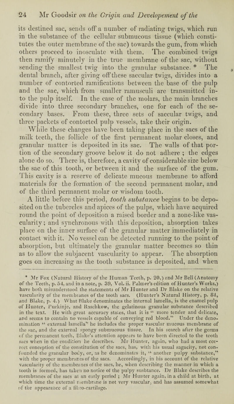 its destined sac, sends off a number of radiating twigs, which run in the substance of the cellular submucous tissue (which consti¬ tutes the outer membrane of the sac) towards the gum, from which others proceed to inosculate with them. The combined twigs then ramify minutely in the true membrane of the sac, without sending the smallest twig into the granular substance. # The dental branch, after giving off these saccular twigs, divides into a number of contorted ramifications between the base of the pulp and the sac, which from smaller ramusculi are transmitted in¬ to the pulp itself. In the case of the molars, the main branches divide into three secondary branches, one for each of the se¬ condary bases. From these, three sets of saccular twigs, and three packets of contorted pulp vessels, take their origin. While these changes have been taking place in the sacs of the milk teeth, the follicle of the first permanent molar closes, and granular matter is deposited in its sac. The walls of that por¬ tion of the secondary groove below it do not adhere ; the edges alone do so. There is, therefore, a cavity of considerable size below the sac of this tooth, or between it and the surface of the gum. This cavity is a reserve of delicate mucous membrane to afford materials for the formation of the second permanent molar, and of the third permanent molar or wisdom tooth. A little before this period, tooth substance begins to be depo¬ sited on the tubercles and apices of the pulps, which have acquired round the point of deposition a raised border and a zone-like vas¬ cularity; and synchronous with this deposition, absorption takes place on the inner surface of the granular matter immediately in contact with it. No vessel can be detected running to the point of absorption, but ultimately the granular matter becomes so thin as to allow the subjacent vascularity to appear. The absorption goes on increasing as the tooth substance is deposited, and when * Mr Fox (Natural History of the Human Teeth, p. 20,) and Mr Bell (Anatomy of the Teeth, p. 54, and in a note, p. 39, Vol. ii. Palmer’s edition of Hunter’s Works,) have both misunderstood the statements of Mr Hunter and Dr Blake on the relative vascularity of the membranes of the tooth sacs. (Hunter’s Natural History, p. 84, and Blake, p. 4.) What Blake denominates the internal lamella, is the enamel pulp of Blunter, Burkinje, and Rascbkow, the gelatinous granular substance described in the text. He with great accuracy states, that it is “ more tender and delicate, and seems to contain no vessels capable of conveying red blood.” Under the deno¬ mination “ external lamella” he includes the proper vascular mucous membrane of the sac, and the external spongy submucous tissue. In his search after the germs of the permanent teeth, Blake’s attention appears to have been directed to the tooth sacs when in the condition he describes. Mr Hunter, again, who had a most cor¬ rect conception of the constitution of the sacs, has, with his usual sagacity, not con¬ founded the granular body, or, as he denominates it, u another pulpy substance,” with the proper membranes of the sacs. Accordingly, in his account of the relative vascularity of the membranes of the sacs, he, when describing the manner in which a tooth is lormed, has take?) no notice ot the pulpy susbtance. Dr Blake describes the membranes of the sacs at an early period ; Mr Hunter again, in a child at birth, at which time the external membrane is not very vascular, and has assumed somewhat (if the appearance of a fibro-cartilage.