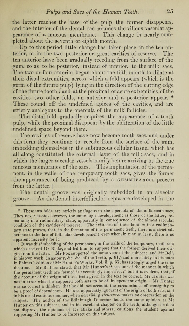 the latter reaches the base of the pulp the former disappears, and the interior of the dental sac assumes the villous vascular ap¬ pearance of a mucous membrane. This change is nearly com¬ pleted about the seventh or eighth month. Up to this period little change has taken place in the ten an¬ terior, or in the two posterior or great cavities of reserve. The ten anterior have been gradually receding from the surface of the gum, so as to be posterior, instead of inferior, to the milk sacs. The two or four anterior began about the fifth month to dilate at their distal extremities, across which a fold appears (which is the germ of the future pulp) lying in the direction of the cutting edge of the future tooth ; and at the proximal or acute extremities of the cavities two other folds, an anterior and a posterior appear. * These round off the undefined apices of the cavities, and are strictly analogous to the opercula of the milk follicles. The distal fold gradually acquires the appearance of a tooth pulp, while the proximal disappear by the obliteration of the little undefined space beyond them. The cavities of reserve have now become tooth sacs, and under this form they continue to recede from the surface of the gum, imbedding themselves in the submucous cellular tissue, which has all along constituted the external layer of the milk sacs, and in which the larger saccular vessels ramify before arriving at the true mucous membranes of the sacs. This implantation of the perma¬ nent, in the walls of the temporary tooth sacs, gives the former the appearance of being produced by a gemmipakous process from the latter.f The dental groove was originally imbedded in an alveolar groove. As the dental interfollicular septa are developed in the * These two folds are strictly analogous to the opercula of the milk tooth sacs. They never attain, however, the same high developement as those of the latter, re¬ maining in a rudimentary state, apparently in consequence of the almost saccular condition of the cavities of reserve. The existence of these laminae in a rudimen¬ tary state proves, that, in the formation of the permanent teeth, there is a strict ad¬ herence to the law of follicular developement, even when, in man at least, there is no apparent necessity for it. f It was this imbedding of the permanent, in the walls of the temporary, tooth sacs which deceived Dr Blake, and led him to suppose that the former derived their ori¬ gin from the latter. Mr Fox supported the same view of the subject; and Mr Bell, in his own work, (Anatomy, &c. &c. of the Teeth, p. Cl,) and more lately in his notes in Palmer’s edition of Mr Hunter’s Works, Vol. ii. p. 37, has strongly urged the same doctrine. Mr Bell has stated, that Mr Hunter’s “ account of the manner in which the permanent teeth are formed is exceedingly imperfect;” but it is evident, that, if the account of the origin of these teeth given in the text be correct, Mr Hunter was not in error when he supposed both sets to be of independent origin. Mr Hunter was so correct a thinker, that he did not account the circumstance of contiguity to be a proof of dependence. He was apparently ignorant of the origin of both sets, and in his usual cautious manner, when describing structure, makes no observation on the subject. The author of the Edinburgh Dissector holds the same opinion as Mr H unter on this subject ; and in his excellent chapter on the teeth, although he does not disprove the opinions of Dr Blake and others, cautions the student against supposing Mr Hunter to be incorrect on this subject.