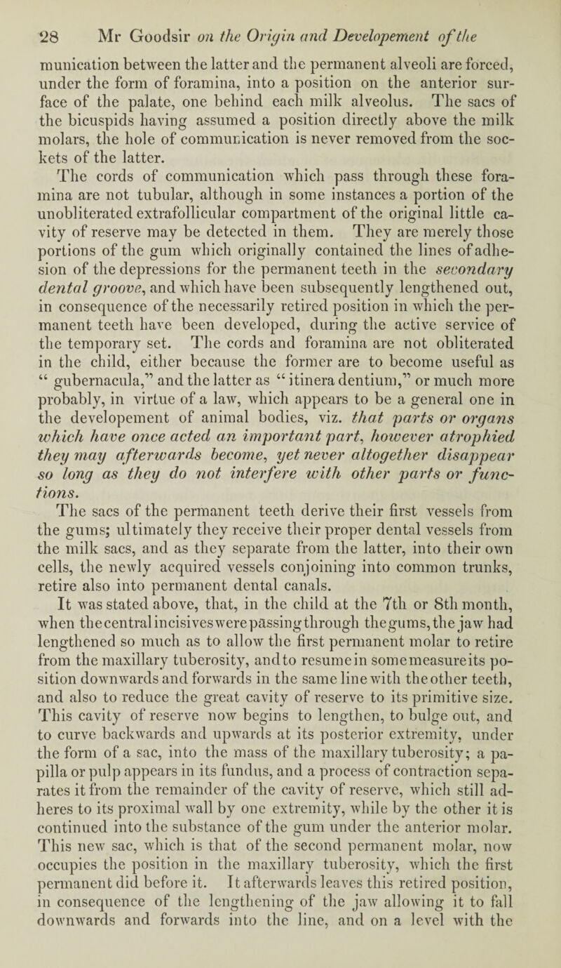munication between the latter and the permanent alveoli are forced, under the form of foramina, into a position on the anterior sur¬ face of the palate, one behind each milk alveolus. The sacs of the bicuspids having assumed a position directly above the milk molars, the hole of communication is never removed from the soc¬ kets of the latter. The cords of communication which pass through these fora¬ mina are not tubular, although in some instances a portion of the unobliterated extrafollicular compartment of the original little ca¬ vity of reserve may be detected in them. They are merely those portions of the gum which originally contained the lines of adhe¬ sion of the depressions for the permanent teeth in the secondary dental groove, and which have been subsequently lengthened out, in consequence of the necessarily retired position in which the per¬ manent teeth have been developed, during the active service of the temporary set. The cords and foramina are not obliterated in the child, either because the former are to become useful as “ gubernacu]a,,, and the latter as “ itinera dentium,” or much more probably, in virtue of a law, which appears to be a general one in the developement of animal bodies, viz. that parts or organs which have once acted an important part, however atrophied they may afterwards become, yet never altogether disappear so long as they do not interfere with other parts or func¬ tions. The sacs of the permanent teeth derive their first vessels from the gums; ultimately they receive their proper dental vessels from the milk sacs, and as they separate from the latter, into their own cells, the newly acquired vessels conjoining into common trunks, retire also into permanent dental canals. It was stated above, that, in the child at the 7th or 8th month, when thecentralincisiveswerepassingthrough thegums,the jaw had lengthened so much as to allow the first permanent molar to retire from the maxillary tuberosity, andto resume in some measure its po¬ sition downwards and forwards in the same line with the other teeth, and also to reduce the great cavity of reserve to its primitive size. This cavity of reserve now begins to lengthen, to bulge out, and to curve backwards and upwards at its posterior extremity, under the form of a sac, into the mass of the maxillary tuberosity; a pa¬ pilla or pulp appears in its fundus, and a process of contraction sepa¬ rates it from the remainder of the cavity of reserve, which still ad- heres to its proximal wall by one extremity, while by the other it is continued into the substance of the gum under the anterior molar. This new sac, which is that of the second permanent molar, now occupies the position in the maxillary tuberosity, which the first permanent did before it. It afterwards leaves this retired position, in consequence of the lengthening of the jaw allowing it to fall downwards and forwards into the line, and on a level with the