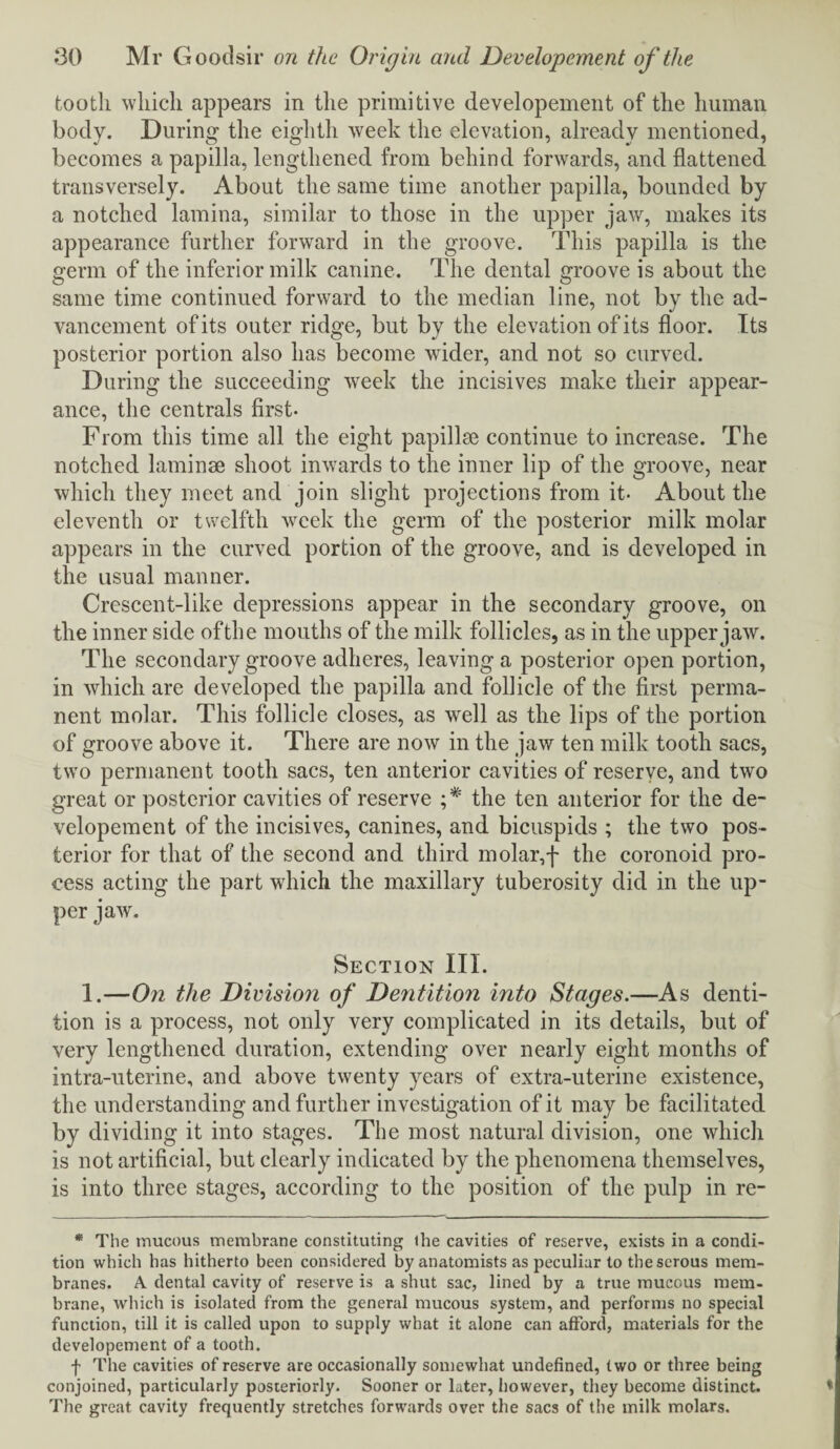 tooth which appears in the primitive developernent of the human body. During the eighth week the elevation, already mentioned, becomes a papilla, lengthened from behind forwards, and flattened transversely. About the same time another papilla, bounded by a notched lamina, similar to those in the upper jaw, makes its appearance further forward in the groove. This papilla is the germ of the inferior milk canine. The dental groove is about the same time continued forward to the median line, not by the ad¬ vancement of its outer ridge, but by the elevation of its floor. Its posterior portion also has become wider, and not so curved. During the succeeding week the incisives make their appear¬ ance, the centrals first. From this time all the eight papillae continue to increase. The notched laminae shoot inwards to the inner lip of the groove, near which they meet and join slight projections from it- About the eleventh or twelfth week the germ of the posterior milk molar appears in the curved portion of the groove, and is developed in the usual manner. Crescent-like depressions appear in the secondary groove, on the inner side of the mouths of the milk follicles, as in the upper jaw. The secondary groove adheres, leaving a posterior open portion, in which are developed the papilla and follicle of the first perma¬ nent molar. This follicle closes, as well as the lips of the portion of groove above it. There are now in the jaw ten milk tooth sacs, two permanent tooth sacs, ten anterior cavities of reserve, and two great or posterior cavities of reserve the ten anterior for the de- velopement of the incisives, canines, and bicuspids ; the two pos¬ terior for that of the second and third molar,f the coronoid pro¬ cess acting the part which the maxillary tuberosity did in the up¬ per jaw. Section III. 1.—On the Division of Dentition into Stages.—As denti¬ tion is a process, not only very complicated in its details, but of very lengthened duration, extending over nearly eight months of intra-uterine, and above twenty years of extra-uterine existence, the understanding and further investigation of it may be facilitated by dividing it into stages. The most natural division, one which is not artificial, but clearly indicated by the phenomena themselves, is into three stages, according to the position of the pulp in re- * The mucous membrane constituting the cavities of reserve, exists in a condi¬ tion which has hitherto been considered by anatomists as peculiar to the serous mem¬ branes. A. dental cavity of reserve is a shut sac, lined by a true mucous mem¬ brane, which is isolated from the general mucous system, and performs no special function, till it is called upon to supply what it alone can afford, materials for the developernent of a tooth. f The cavities of reserve are occasionally somewhat undefined, two or three being conjoined, particularly posteriorly. Sooner or later, however, they become distinct. The great cavity frequently stretches forwards over the sacs of the milk molars.