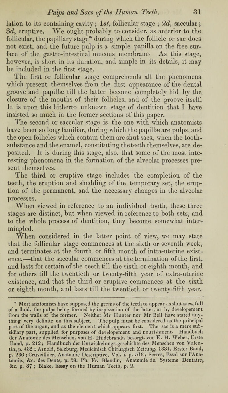 lation to its containing cavity ; follicular stage ; 2d, saccular; 3d, eruptive. We ought probably to consider, as anterior to the follicular, the papillary stage* during which the follicle or sac does not exist, and the future pulp is a simple papilla on the free sur¬ face of the gastro-intestinal mucous membrane. As this stage, however, is short in its duration, and simple in its details, it may be included in the first stage. The first or follicular stage comprehends all the phenomena which present themselves from the first appearance of the dental groove and papillae till the latter become completely hid by the closure of the mouths of their follicles, and of the groove itself. It is upon this hitherto unknown stage of dentition that I have insisted so much in the former sections of this paper. The second or saccular stage is the one with which anatomists have been so long familiar, during which the papillae are pulps, and the open follicles which contain them are shut sacs, when the tooth- substance and the enamel, constituting theteeth themselves, are de¬ posited. It is during this stage, also, that some of the most inte¬ resting phenomena in the formation of the alveolar processes pre¬ sent themselves. The third or eruptive stage includes the completion of the teeth, the eruption and shedding of the temporary set, the erup¬ tion of the permanent, and the necessary changes in the alveolar processes. When viewed in reference to an individual tooth, these three stages are distinct, but when viewed in reference to both sets, and to the whole process of dentition, they become somewhat inter¬ mingled. When considered in the latter point of view, we may state that the follicular stage commences at the sixth or seventh week, and terminates at the fourth or fifth month of intra-uterine exist¬ ence,—that the saccular commences at the termination of the first, and lasts for certain of the teeth till the sixth or eighth month, and for others till the twentieth or twenty-fifth year of extra-uterine existence, and that the third or eruptive commences at the sixth or eighth month, and lasts till the twentieth or twenty-fifth year. * Most anatomists have supposed the germs of the teeth to appear as shut sacs, full of a fluid, the pulps being formed by inspissation of the latter, or by developement from the walls of the former. Neither Mr Hunter nor Mr Bell have stated any¬ thing very definite on this subject. The pulp must be considered as the principal part of the organ, and as the element which appears first. The sac is a mere sub¬ sidiary part, supplied for purposes of developement and nourishment. Handbuch der Anatomie des Menschen, von H. Hildebrandt, besorgt. von E. H. Weber, Erste Band, p. 212; Handbuch der Entwickelungs-geschichte des Menschen von Valen¬ tin, p. 482 ; Arnold, Salzburg, Medicinisch Chirurgisch Zeitung, 1831, Erster Band, p. 236 ; Cruveilhier, Anatomie Descriptive, Vol. i. p. 518; Serres, Essai sur l’Ana- tomie, &c. des Dents, p. 59. Ph. Fr. Blandin, Anatomie du Systeme Dentaire, &c. p. 87; Blake, Essay on the Human Teeth, p. 2.