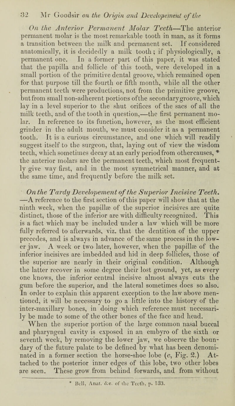 On the Anterior Permanent Molar Teeth—The anterior permanent molar is the most remarkable tooth in man, as it forms a transition between the milk and permanent set. If considered anatomically, it is decidedly a milk tooth; if physiologically, a permanent one. In a former part of this paper, it was stated that the papilla and follicle of this tooth, were developed in a small portion of the primitive dental groove, which remained open for that purpose till the fourth or fifth month, while all the other permanent teeth were productions, not from the primitive groove, but from small non-adherent portions oftlie secondary groove, which lay in a level superior to the shut orifices of the sacs of all the milk teeth, and of the tooth in question,—the first permanent mo¬ lar. In reference to its function, however, as the most efficient grinder in the adult mouth, we must consider it as a permanent tooth. It is a curious circumstance, and one which will readily suggest itself to the surgeon, that, laying out of view the wisdom teeth, which sometimes decay at an early period from othercauses, * the anterior molars are the permanent teeth, which most frequent¬ ly give way first, and in the most symmetrical manner, and at the same time, and frequently before the milk set. On the Tardy Developement o f the Superior Incisive Teeth. —A reference to the first section of this paper will show that at the ninth week, when the papillae of the superior incisives are quite distinct, those of the inferior are with difficulty recognized. This is a fact which may be included under a law which will be more fully referred to afterwards, viz. that the dentition of the upper precedes, and is always in advance of the same process in the low¬ er jaw. A week or two later, however, when the papillse of the inferior incisives are imbedded and hid in deep follicles, those of the superior are nearly in their original condition. Although the latter recover in some degree their lost ground, yet, as every one knows, the inferior central incisive almost always cuts the gum before the superior, and the lateral sometimes does so also. In order to explain this apparent exception to the law above men¬ tioned, it will be necessary to go a little into the history of the inter-maxillary bones, in doing which reference must necessari¬ ly be made to some of the other bones of the face and head. When the superior portion of the large common nasal buccal and pharyngeal cavity is exposed in an embyro of the sixth or seventh wreek, by removing the lower jaw, we observe the boun¬ dary of the future palate to be defined by what has been denomi¬ nated in a former section the horse-shoe lobe (c, Fig. 2.) At¬ tached to the posterior inner edges of this lobe, two other lobes are seen. These grow from behind forwards, and from without * Bell, Anat. &c. of ihc Teeth, p. 133.