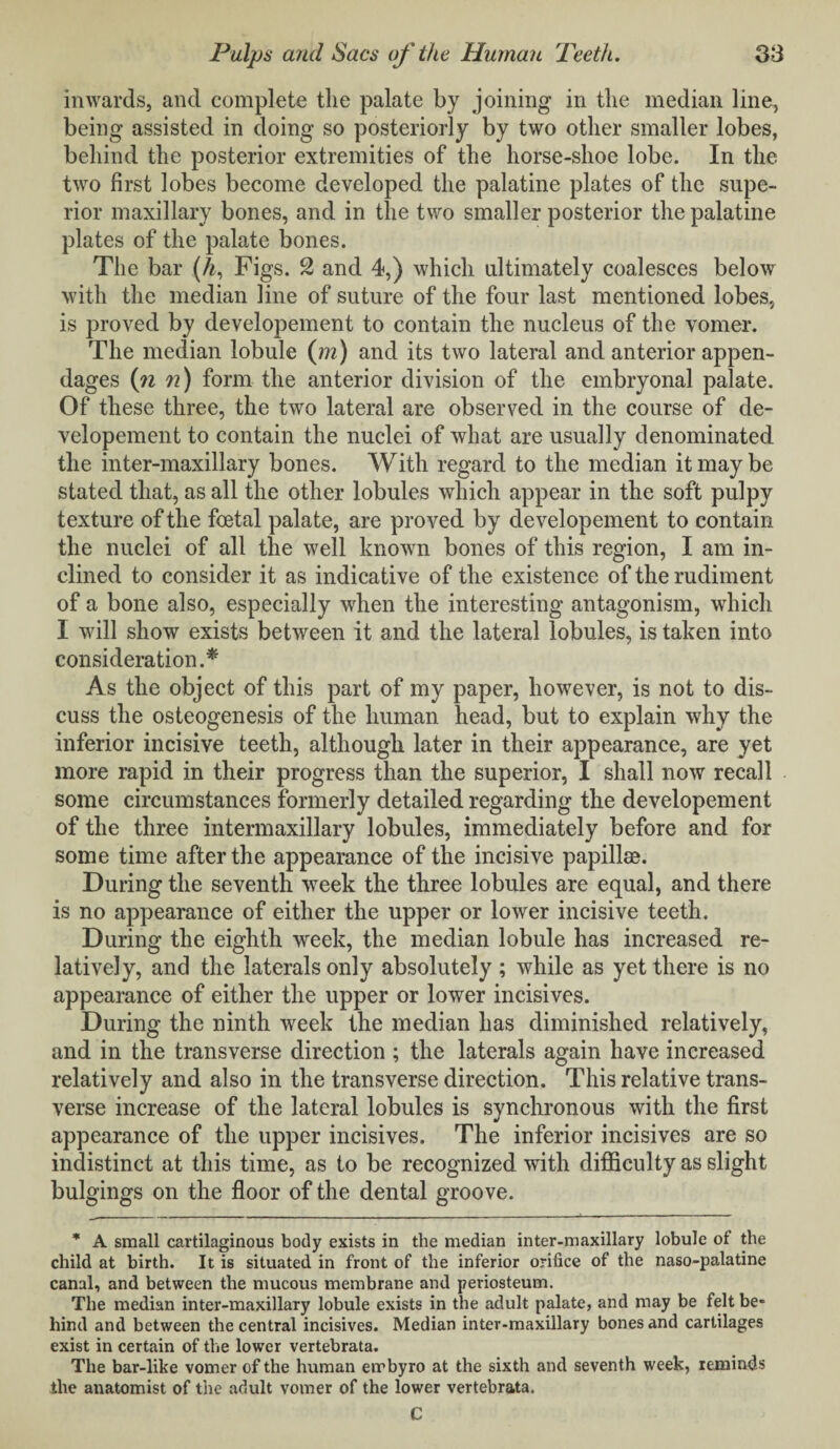 inwards, and complete the palate by joining in the median line, being assisted in doing so posteriorly by two other smaller lobes, behind the posterior extremities of the horse-shoe lobe. In the two first lobes become developed the palatine plates of the supe¬ rior maxillary bones, and in the two smaller posterior the palatine plates of the palate bones. The bar (A, Figs. 2 and 4,) which ultimately coalesces below with the median line of suture of the four last mentioned lobes, is proved by developement to contain the nucleus of the vomer. The median lobule (in) and its two lateral and anterior appen¬ dages (n n) form the anterior division of the embryonal palate. Of these three, the two lateral are observed in the course of de¬ velopement to contain the nuclei of what are usually denominated the inter-maxillary bones. With regard to the median it may be stated that, as all the other lobules which appear in the soft pulpy texture of the foetal palate, are proved by developement to contain the nuclei of all the well known bones of this region, I am in¬ clined to consider it as indicative of the existence of the rudiment of a bone also, especially when the interesting antagonism, which I will show exists between it and the lateral lobules, is taken into consideration.* As the object of this part of my paper, however, is not to dis¬ cuss the osteogenesis of the human head, but to explain why the inferior incisive teeth, although later in their appearance, are yet more rapid in their progress than the superior, I shall now recall some circumstances formerly detailed regarding the developement of the three intermaxillary lobules, immediately before and for some time after the appearance of the incisive papillae. During the seventh week the three lobules are equal, and there is no appearance of either the upper or lower incisive teeth. During the eighth week, the median lobule has increased re¬ latively, and the laterals only absolutely ; while as yet there is no appearance of either the upper or lower incisives. During the ninth week the median has diminished relatively, and in the transverse direction ; the laterals again have increased relatively and also in the transverse direction. This relative trans¬ verse increase of the lateral lobules is synchronous with the first appearance of the upper incisives. The inferior incisives are so indistinct at this time, as to be recognized with difficulty as slight bulgings on the floor of the dental groove. * A small cartilaginous body exists in the median inter-maxillary lobule ot the child at birth. It is situated in front of the inferior orifice of the naso-palatine canal, and between the mucous membrane and periosteum. The median inter-maxillary lobule exists in the adult palate, and may be felt be* hind and between the central incisives. Median inter-maxillary bones and cartilages exist in certain of the lower vertebrata. The bar-like vomer of the human ernbyro at the sixth and seventh week, reminds the anatomist of the adult vomer of the lower vertebrata. C