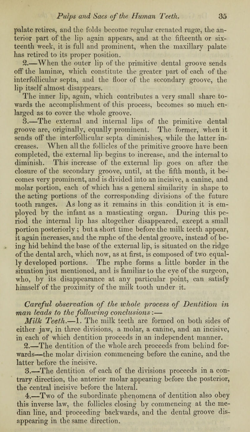 palate retires, and the folds become regular crenated rugse, the an¬ terior part of the lip again appears, and at the fifteenth or six¬ teenth week, it is full and prominent, when the maxillary palate has retired to its proper position. 2. —When the outer lip of the primitive dental groove sends off the laminae, which constitute the greater part of each of the interfollicular septa, and the floor of the secondary groove, the lip itself almost disappears. The inner lip, again, which contributes a very small share to¬ wards the accomplishment of this process, becomes so much en¬ larged as to cover the whole groove. 3. —The external and internal lips of the primitive dental groove are, originally, equally prominent. The former, when it sends off the interfollicular septa diminishes, while the latter in¬ creases. When all the follicles of the primitive groove have been completed, the external lip begins to increase, and the internal to diminish. This increase of the external lip goes on after the closure of the secondary groove, until, at the fifth month, it be¬ comes very prominent, and is divided into an incisive, a canine, and molar portion, each of which has a general similarity in shape to the acting portions of the corresponding divisions of the future tooth ranges. As long as it remains in this condition it is em¬ ployed by the infant as a masticating organ. During this pe¬ riod the internal lip has altogether disappeared, except a small portion posteriorly ; but a short time before the milk teeth appear, it again increases, and the raphe of the dental groove, instead of be¬ ing hid behind the base of the external lip, is situated on the ridge of the dental arch, which now, as at first, is composed of two equal¬ ly developed portions. The raphe forms a little border in the situation just mentioned, and is familiar to the eye of the surgeon, who, by its disappearance at any particular point, can satisfy himself of the proximity of the milk tooth under it. Careful observation of the whole process of Dentition in man leads to the following conclusions:— Milk Teeth.—I. The milk teeth are formed on both sides of either jaw, in three divisions, a molar, a canine, and an incisive, in each of which dentition proceeds in an independent manner. 2. —The dentition of the whole arch proceeds from behind for¬ wards—the molar division commencing before the canine, and the latter before the incisive. 3. —The dentition of each of the divisions proceeds in a con¬ trary direction, the anterior molar appearing before the posterior, the central incisive before the lateral. 4. —Two of the subordinate phenomena of dentition also obey this inverse law, the follicles closing by commencing at the me¬ dian line, and proceeding backwards, and the dental groove dis¬ appearing in the same direction.